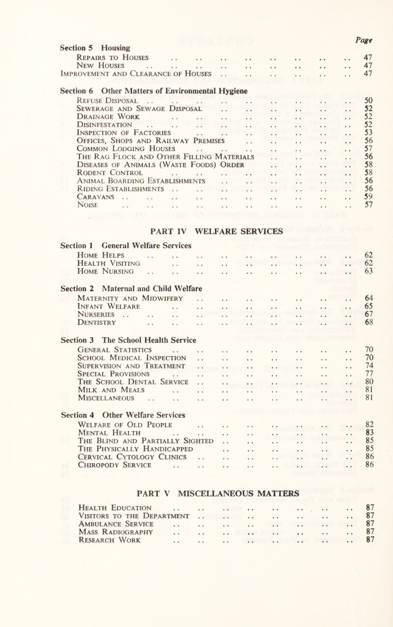 Page Section 5 Housing Repairs to Houses 47 New Houses 47 Improvement and Clearance of Houses .. .. .. .. .. .. 47 Section 6 Other Matters of Environmental Hygiene Refuse Disposal . . .. .. .. .. .. .. .. .. 50 Sewerage and Sewage Disposal .. .. .. .. .. .. 52 Drainage Work .. .. .. .. .. .. .. .. 52 Disinfestation .. .. .. .. .. .. .. .. .. 52 Inspection of Factories .. .. .. .. .. .. .. 53 Offices, Shops and Railway Premises .. .. .. .. .. 56 Common Lodging Houses .. .. .. .. .. .. .. 57 The Rag Flock and Other Filling Materials .. .. .. .. 56 Diseases of Animals (Waste Foods) Order .. .. .. .. 58 Rodent Control .. .. .. .. .. .. .. .. 58 Animal Boarding Establishments .. .. .. .. .. .. 56 Riding Establishments .. .. .. .. .. .. .. .. 56 Caravans .. .. .. .. .. .. .. .. .. .. 59 Noise .. .. .. .. ., .. .. .. .. .. 57 PART IV WELFARE SERVICES Section 1 General Welfare Services Home Helps .. .. .. .. .. .. .. .. .. 62 Health Visiting ., .. .. .. .. .. .. .. 62 Home Nursing .. ,. .. .. .. .. .. .. .. 63 Section 2 Maternal and Child Welfare Maternity and Midwifery ., .. .. .. .. .. .. 64 Infant Welfare .. .. .. .. .. .. .. .. 65 Nurseries .. .. .. .. .. .. .. .. .. ,. 67 Dentistry .. .. .. .. .. .. .. .. .. 68 Section 3 The School Health Service General Statistics .. .. .. .. .. .. .. .. 70 School Medical Inspection .. .. .. .. .. .. .. 70 Supervision and Treatment .. .. .. .. .. .. .. 74 Special Provisions .. .. .. .. .. .. .. .. 77 The School Dental Service .. .. .. .. .. .. .. 80 Milk and Meals .. .. .. .. .. .. .. .. 81 Miscellaneous .. .. .. .. .. .. .. .. .. 81 Section 4 Other Welfare Services Welfare of Old People .. .. .. .. .. .. .. 82 Mental Health .. .. .. .. .. .. .. .. 83 The Blind and Partially Sighted 85 The Physically Handicapped .. .. .. .. .. .. 85 Cervical Cytology Clinics 86 Chiropody Service .. .. .. .. .. .. .. .. 86 PART V MISCELLANEOUS MATTERS Health Education .. ., 87 Visitors to the Department .. .. .. .. .. .. .. 87 Ambulance Service 87 Mass Radiography 87 Research Work .. .. .. .. .. .. .. .. 87