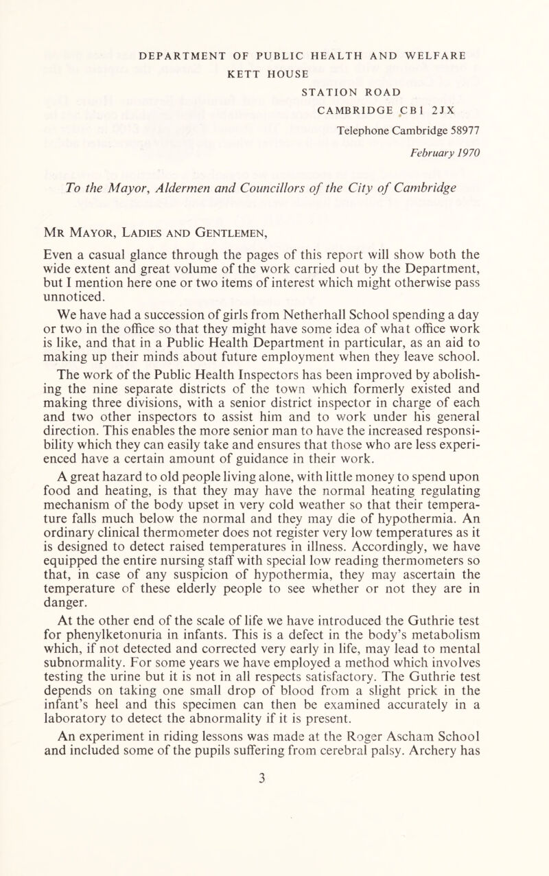 DEPARTMENT OF PUBLIC HEALTH AND WELFARE KETT HOUSE STATION ROAD CAMBRIDGE CBl 2JX Telephone Cambridge 58977 February 1970 To the Mayor, Aldermen and Councillors of the City of Cambridge Mr Mayor, Ladies and Gentlemen, Even a casual glance through the pages of this report will show both the wide extent and great volume of the work carried out by the Department, but I mention here one or two items of interest which might otherwise pass unnoticed. We have had a succession of girls from Netherhall School spending a day or two in the office so that they might have some idea of what office work is like, and that in a Public Health Department in particular, as an aid to making up their minds about future employment when they leave school. The work of the Public Health Inspectors has been improved by abolish- ing the nine separate districts of the town which formerly existed and making three divisions, with a senior district inspector in charge of each and two other inspectors to assist him and to work under his general direction. This enables the more senior man to have the increased responsi- bility which they can easily take and ensures that those who are less experi- enced have a certain amount of guidance in their work. A great hazard to old people living alone, with little money to spend upon food and heating, is that they may have the normal heating regulating mechanism of the body upset in very cold weather so that their tempera- ture falls much below the normal and they may die of hypothermia. An ordinary clinical thermometer does not register very low temperatures as it is designed to detect raised temperatures in illness. Accordingly, we have equipped the entire nursing staff with special low reading thermometers so that, in case of any suspicion of hypothermia, they may ascertain the temperature of these elderly people to see whether or not they are in danger. At the other end of the scale of life we have introduced the Guthrie test for phenylketonuria in infants. This is a defect in the body’s metabolism which, if not detected and corrected very early in life, may lead to mental subnormality. For some years we have employed a method which involves testing the urine but it is not in all respects satisfactory. The Guthrie test depends on taking one small drop of blood from a slight prick in the infant’s heel and this specimen can then be examined accurately in a laboratory to detect the abnormality if it is present. An experiment in riding lessons was made at the Roger Ascham School and included some of the pupils suffering from cerebral palsy. Archery has