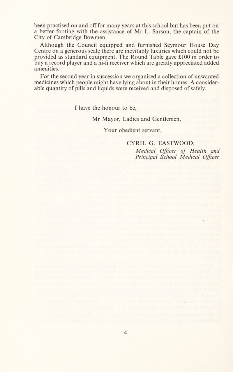 been practised on and off for many years at this school but has been put on a better footing with the assistance of Mr L. Sarson, the captain of the City of Cambridge Bowmen. Although the Council equipped and furnished Seymour House Day Centre on a generous scale there are inevitably luxuries which could not be provided as standard equipment. The Round Table gave £100 in order to buy a record player and a hi-fi receiver which are greatly appreciated added amenities. For the second year in succession we organised a collection of unwanted medicines which people might have lying about in their homes. A consider- able quantity of pills and liquids were received and disposed of safely. I have the honour to be, Mr Mayor, Ladies and Gentlemen, Your obedient servant, CYRIL G. EASTWOOD, Medical Ojficer of Health and Principal School Medical Ojficer