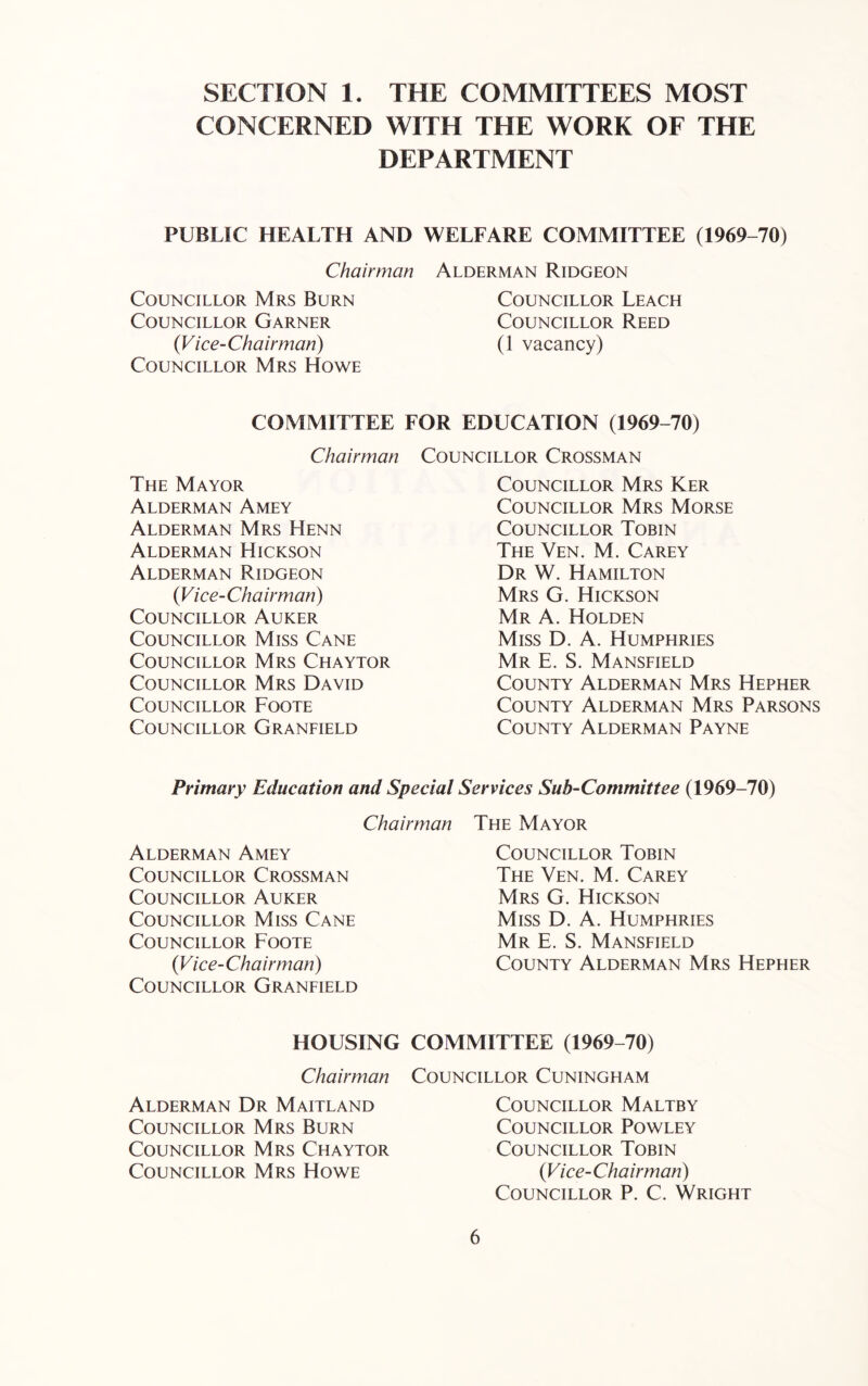 SECTION 1. THE COMMITTEES MOST CONCERNED WITH THE WORK OF THE DEPARTMENT PUBLIC HEALTH AND WELFARE COMMITTEE (1969-70) Chairman Councillor Mrs Burn Councillor Garner {Vice-Chairman) Councillor Mrs Howe Alderman Ridgeon Councillor Leach Councillor Reed (1 vacancy) COMMITTEE FOR EDUCATION (1969-70) Chairman Councillor Crossman The Mayor Alderman Amey Alderman Mrs Henn Alderman Hickson Alderman Ridgeon {Vice-Chairman) Councillor Auker Councillor Miss Cane Councillor Mrs Chaytor Councillor Mrs David Councillor Foote Councillor Granfield Councillor Mrs Ker Councillor Mrs Morse Councillor Tobin The Ven. M. Carey Dr W. Hamilton Mrs G. Hickson Mr a. Holden Miss D. A. Humphries Mr E. S. Mansfield County Alderman Mrs Hepher County Alderman Mrs Parsons County Alderman Payne Primary Education and Special Services Sub-Committee (1969-70) Chairman Alderman Amey Councillor Crossman Councillor Auker Councillor Miss Cane Councillor Foote {Vice-Chairman) Councillor Granfield The Mayor Councillor Tobin The Ven. M. Carey Mrs G. Hickson Miss D. A. Humphries Mr E. S. Mansfield County Alderman Mrs Hepher HOUSING COMMITTEE (1969-70) Chairman Councillor Cuningham Alderman Dr Maitland Councillor Mrs Burn Councillor Mrs Chaytor Councillor Mrs Howe Councillor Maltby Councillor Powley Councillor Tobin {Vice-Chairman) Councillor P. C. Wright