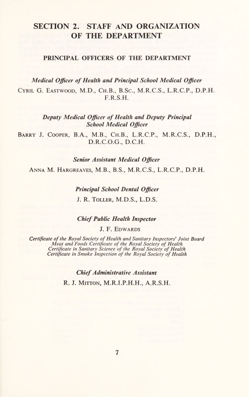 SECTION 2. STAFF AND ORGANIZATION OF THE DEPARTMENT PRINCIPAL OFFICERS OF THE DEPARTMENT Medical Officer of Health and Principal School Medical Officer Cyril G. Eastwood, M.D., Ch.B., B.Sc., M.R.C.S., L.R.C.P., D.P.H. F.R.S.H. Deputy Medical Officer of Health and Deputy Principal School Medical Officer Barry J. Cooper, B.A., M.B., Ch.B., L.R.C.P., M.R.C.S., D.P.H., D.R.C.O.G., D.C.H. Senior Assistant Medical Officer Anna M. Hargreaves, M.B., B.S., M.R.C.S., L.R.C.P., D.P.H. Principal School Dental Officer J. R. Toller, M.D.S., L.D.S. Chief Public Health Inspector J. F. Edwards Certificate of the Royal Society of Health and Sanitary Inspectors' Joint Board Meat and Foods Certificate of the Royal Society of Health Certificate in Sanitary Science of the Royal Society of Health Certificate in Smoke Inspection of the Royal Society of Health Chief Administrative Assistant R. J. Mitton, M.R.I.P.H.H., A.R.S.H.