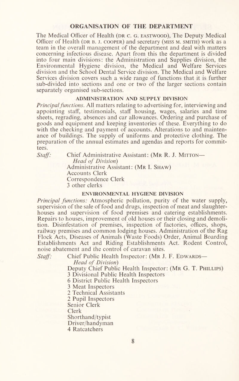 ORGANISATION OF THE DEPARTMENT The Medical Officer of Health (dr c. g. eastwood), The Deputy Medical Officer of Health (dr b. j. cooper) and secretary (miss m. smith) work as a team in the overall management of the department and deal with matters concerning infectious disease. Apart from this the department is divided into four main divisions: the Administration and Supplies division, the Environmental Hygiene division, the Medical and Welfare Services division and the School Dental Service division. The Medical and Welfare Services division covers such a wide range of functions that it is further sub-divided into sections and one or two of the larger sections contain separately organised sub-sections. ADMINISTRATION AND SUPPLY DIVISION Principal functions. All matters relating to advertising for, interviewing and appointing staff, testimonials, staff housing, wages, salaries and time sheets, regrading, absences and car allowances. Ordering and purchase of goods and equipment and keeping inventories of these. Everything to do with the checking and payment of accounts. Alterations to and mainten- ance of buildings. The supply of uniforms and protective clothing. The preparation of the annual estimates and agendas and reports for commit- tees. Staff: Chief Administrative Assistant: (Mr R. J. Mitton— Head of Division) Administrative Assistant: (Mr I. Shaw) Accounts Clerk Correspondence Clerk 3 other clerks ENVIRONMENTAL HYGIENE DIVISION Principal functions: Atmospheric pollution, purity of the water supply, supervision of the sale of food and drugs, inspection of meat and slaughter- houses and supervision of food premises and catering establishments. Repairs to houses, improvement of old houses or their closing and demoli- tion. Disinfestation of premises, inspection of factories, offices, shops, railway premises and common lodging houses. Administration of the Rag Flock Acts, Diseases of Animals (Waste Foods) Order, Animal Boarding Establishments Act and Riding Establishments Act. Rodent Control, noise abatement and the control of caravan sites. Staff: Chief Public Health Inspector: (Mr J. F. Edwards— Head of Division) Deputy Chief Public Health Inspector: (Mr G. T. Phillips) 3 Divisional Public Health Inspectors 6 District Public Health Inspectors 3 Meat Inspectors 2 Technical Assistants 2 Pupil Inspectors Senior Clerk Clerk Shorthand/typist Driver/handyman 4 Ratcatchers