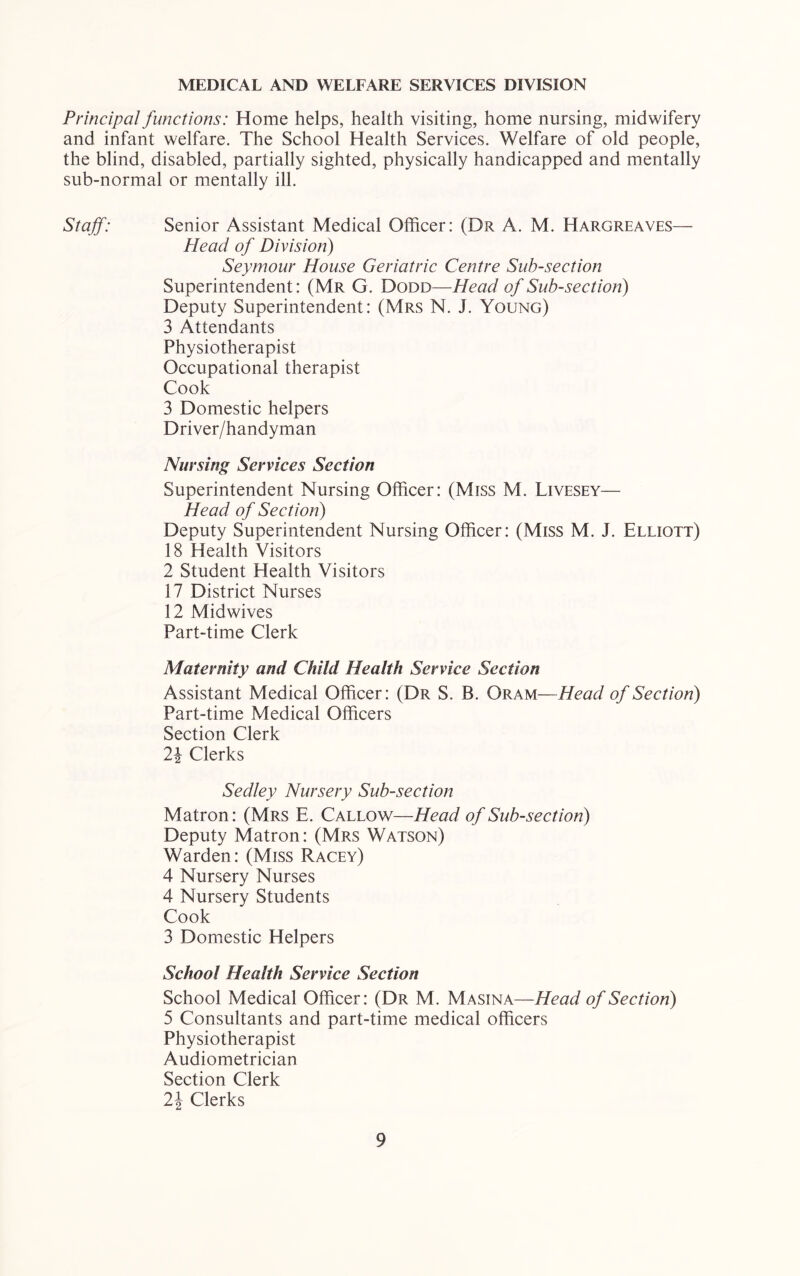 MEDICAL AND WELFARE SERVICES DIVISION Principal functions: Home helps, health visiting, home nursing, midwifery and infant welfare. The School Health Services. Welfare of old people, the blind, disabled, partially sighted, physically handicapped and mentally sub-normal or mentally ill. Staff: Senior Assistant Medical Officer: (Dr A. M. Hargreaves— Head of Division) Seymour House Geriatric Centre Sub-section Superintendent: (Mr G. Dodd—Head of Sub-section) Deputy Superintendent: (Mrs N. J. Young) 3 Attendants Physiotherapist Occupational therapist Cook 3 Domestic helpers Driver/handyman Nursing Services Section Superintendent Nursing Officer: (Miss M. Livesey— Head of Section) Deputy Superintendent Nursing Officer: (Miss M. J. Elliott) 18 Health Visitors 2 Student Health Visitors 17 District Nurses 12 Midwives Part-time Clerk Maternity and Child Health Service Section Assistant Medical Officer: (Dr S. B. Oram—Head of Section) Part-time Medical Officers Section Clerk 2^ Clerks Sedley Nursery Sub-section Matron: (Mrs E. Callow—Head of Sub-section) Deputy Matron: (Mrs Watson) Warden: (Miss Racey) 4 Nursery Nurses 4 Nursery Students Cook 3 Domestic Helpers School Health Service Section School Medical Officer: (Dr M. Masina—Head of Section) 5 Consultants and part-time medical officers Physiotherapist Audiometrician Section Clerk 2\ Clerks