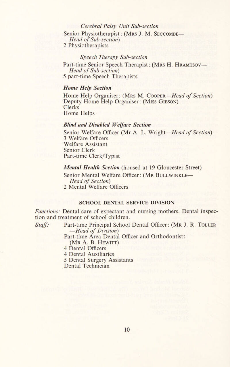 Cerebral Palsy Unit Sub-section Senior Physiotherapist: (Mrs J. M. Seccombe— Head of Sub-section) 2 Physiotherapists Speech Therapy Sub-section Part-time Senior Speech Therapist: (Mrs H. Hramtsov— Head of Sub-section) 5 part-time Speech Therapists Home Help Section Home Help Organiser: (Mrs M. Cooper—Head of Section) Deputy Home Help Organiser: (Miss Gibson) Clerks Home Helps Blind and Disabled Welfare Section Senior Welfare Officer (Mr A. L. Wright—Head of Section) 3 Welfare Officers Welfare Assistant Senior Clerk Part-time Clerk/Typist Mental Health Section (housed at 19 Gloucester Street) Senior Mental Welfare Officer: (Mr Bull winkle— Head of Section) 2 Mental Welfare Officers SCHOOL DENTAL SERVICE DIVISION Functions: Dental care of expectant and nursing mothers. Dental inspec- tion and treatment of school children. Stajf: Part-time Principal School Dental Officer: (Mr J. R. Toller —Head of Division) Part-time Area Dental Officer and Orthodontist: (Mr a. B. Hewitt) 4 Dental Officers 4 Dental Auxiliaries 5 Dental Surgery Assistants Dental Technician