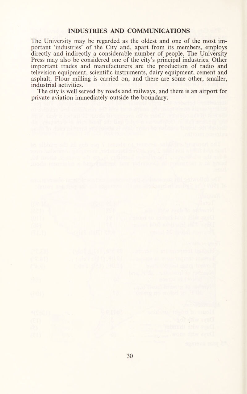 INDUSTRIES AND COMMUNICATIONS The University may be regarded as the oldest and one of the most im- portant ‘industries’ of the City and, apart from its members, employs directly and indirectly a considerable number of people. The University Press may also be considered one of the city’s principal industries. Other important trades and manufacturers are the production of radio and television equipment, scientific instruments, dairy equipment, cement and asphalt. Flour milling is carried on, and there are some other, smaller, industrial activities. The city is well served by roads and railways, and there is an airport for private aviation immediately outside the boundary.