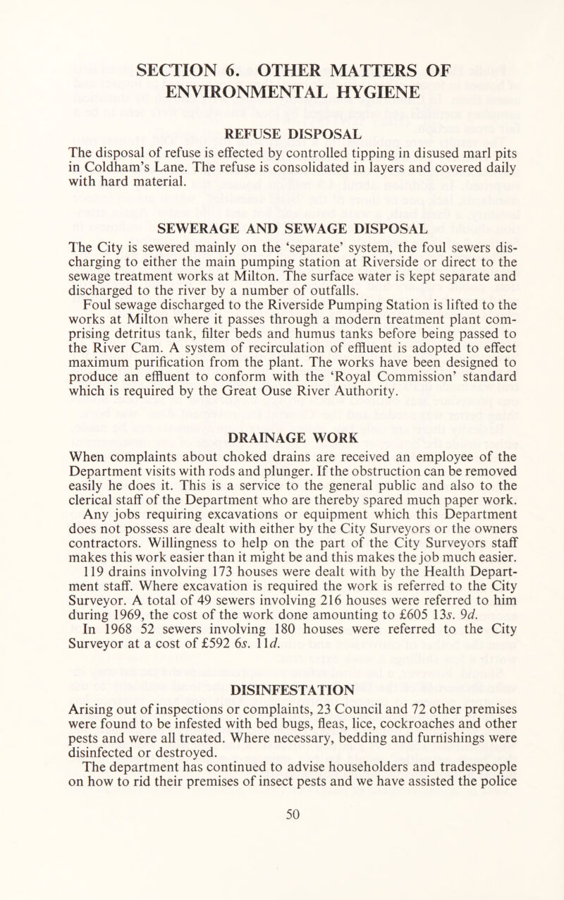 SECTION 6. OTHER MATTERS OF ENVIRONMENTAL HYGIENE REFUSE DISPOSAL The disposal of refuse is effected by controlled tipping in disused marl pits in Coldham’s Lane. The refuse is consolidated in layers and covered daily with hard material. SEWERAGE AND SEWAGE DISPOSAL I'he City is sewered mainly on the ‘separate’ system, the foul sewers dis- charging to either the main pumping station at Riverside or direct to the sewage treatment works at Milton. The surface water is kept separate and discharged to the river by a number of outfalls. Foul sewage discharged to the Riverside Pumping Station is lifted to the works at Milton where it passes through a modern treatment plant com- prising detritus tank, filter beds and humus tanks before being passed to the River Cam. A system of recirculation of effluent is adopted to effect maximum purification from the plant. The works have been designed to produce an effluent to conform with the ‘Royal Commission’ standard which is required by the Great Ouse River Authority. DRAINAGE WORK When complaints about choked drains are received an employee of the Department visits with rods and plunger. If the obstruction can be removed easily he does it. This is a service to the general public and also to the clerical staff of the Department who are thereby spared much paper work. Any jobs requiring excavations or equipment which this Department does not possess are dealt with either by the City Surveyors or the owners contractors. Willingness to help on the part of the City Surveyors staff makes this work easier than it might be and this makes the job much easier. 119 drains involving 173 houses were dealt with by the Health Depart- ment staff. Where excavation is required the work is referred to the City Surveyor. A total of 49 sewers involving 216 houses were referred to him during 1969, the cost of the work done amounting to £605 \3s. 9d. In 1968 52 sewers involving 180 houses were referred to the City Surveyor at a cost of £592 6s. l\d. DISINFESTATION Arising out of inspections or complaints, 23 Council and 72 other premises were found to be infested with bed bugs, fleas, lice, cockroaches and other pests and were all treated. Where necessary, bedding and furnishings were disinfected or destroyed. The department has continued to advise householders and tradespeople on how to rid their premises of insect pests and we have assisted the police