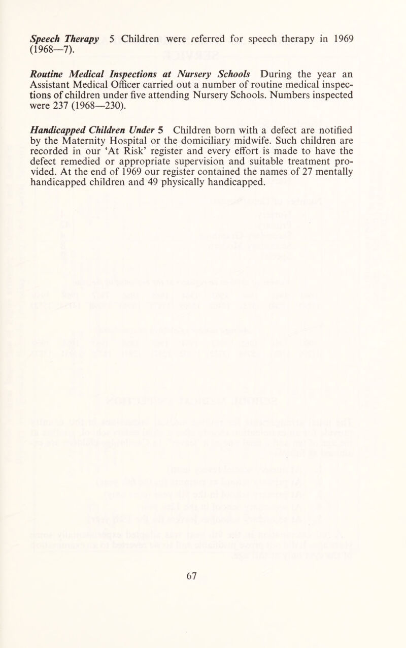 speech Therapy 5 Children were referred for speech therapy in 1969 (1968—7). Routine Medical Inspections at Nursery Schools During the year an Assistant Medical Officer carried out a number of routine medical inspec- tions of children under five attending Nursery Schools. Numbers inspected were 237 (1968—230). Handicapped Children Under 5 Children born with a defect are notified by the Maternity Hospital or the domiciliary midwife. Such children are recorded in our ‘At Risk’ register and every effort is made to have the defect remedied or appropriate supervision and suitable treatment pro- vided. At the end of 1969 our register contained the names of 27 mentally handicapped children and 49 physically handicapped.