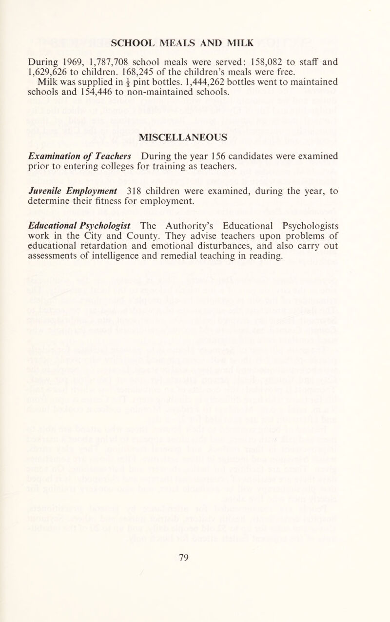 SCHOOL MEALS AND MILK During 1969, 1,787,708 school meals were served: 158,082 to staff and 1,629,626 to children. 168,245 of the children’s meals were free. Milk was supplied in J pint bottles. 1,444,262 bottles went to maintained schools and 154,446 to non-maintained schools. MISCELLANEOUS Examination of Teachers During the year 156 candidates were examined prior to entering colleges for training as teachers. Juvenile Employment 318 children were examined, during the year, to determine their fitness for employment. Educational Psychologist The Authority’s Educational Psychologists work in the City and County. They advise teachers upon problems of educational retardation and emotional disturbances, and also carry out assessments of intelligence and remedial teaching in reading.