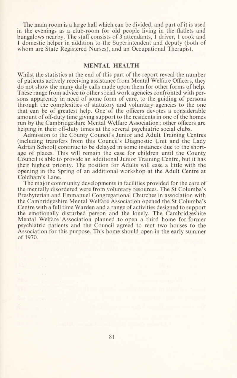The main room is a large hall which can be divided, and part of it is used in the evenings as a club-room for old people living in the flatlets and bungalows nearby. The staff consists of 3 attendants, 1 driver, 1 cook and 1 domestic helper in addition to the Superintendent and deputy (both of whom are State Registered Nurses), and an Occupational Therapist. MENTAL HEALTH Whilst the statistics at the end of this part of the report reveal the number of patients actively receiving assistance from Mental Welfare Officers, they do not show the many daily calls made upon them for other forms of help. These range from advice to other social work agencies confronted with per- sons apparently in need of some form of care, to the guiding of persons through the complexities of statutory and voluntary agencies to the one that can be of greatest help. One of the officers devotes a considerable amount of off-duty time giving support to the residents in one of the homes run by the Cambridgeshire Mental Welfare Association; other officers are helping in their off-duty times at the several psychiatric social clubs. Admission to the County Council’s Junior and Adult Training Centres (including transfers from this Council’s Diagnostic Unit and the Lady Adrian School) continue to be delayed in some instances due to the short- age of places. This will remain the case for children until the County Council is able to provide an additional Junior Training Centre, but it has their highest priority. The position for Adults will ease a little with the opening in the Spring of an additional workshop at the Adult Centre at Coldham’s Lane. The major community developments in facilities provided for the care of the mentally disordered were from voluntary resources. The St Columba’s Presbyterian and Emmanuel Congregational Churches in association with the Cambridgeshire Mental Welfare Association opened the St Columba’s Centre with a full time Warden and a range of activities designed to support the emotionally disturbed person and the lonely. The Cambridgeshire Mental Welfare Association planned to open a third home for former psychiatric patients and the Council agreed to rent two houses to the Association for this purpose. This home should open in the early summer of 1970.