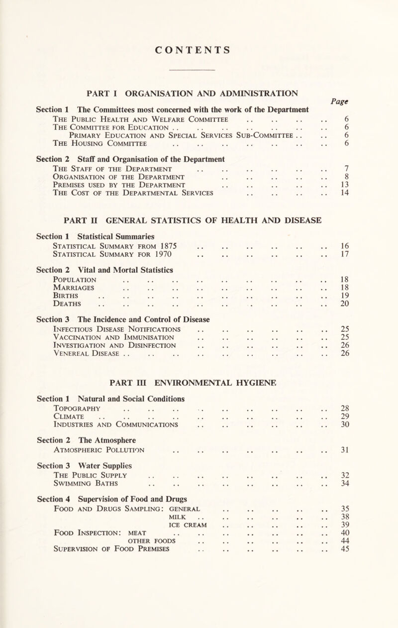 CONTENTS PART I ORGANISATION AND ADMINISTRATION Section 1 The Committees most concerned with the work of the Department The Public Health and Welfare Committee The Committee for Education Primary Education and Special Services Sub-Committee .. The Housing Committee Page 6 6 6 6 Section 2 Staff and Organisation of the Department The Staff of the Department Organisation of the Department Premises used by the Department The Cost of the Departmental Services 7 8 13 14 PART II GENERAL STATISTICS OF HEALTH AND DISEASE Section 1 Statistical Summaries Statistical Summary from 1875 Statistical Summary for 1970 16 17 Section 2 Vital and Mortal Statistics Population Marriages Births Deaths 18 18 19 20 Section 3 The Incidence and Control of Disease Infectious Disease Notifications Vaccination and Immunisation Investigation and Disinfection Venereal Disease 25 25 26 26 PART in ENVIRONMENTAL HYGIENE Section 1 Natural and Social Conditions Topography Climate Industries and Communications Section 2 The Atmosphere Atmospheric Pollution Section 3 Water Supplies The Public Supply Swimming Baths Section 4 Supervision of Food and Drugs Food and Drugs Sampling : general milk ice cream Food Inspection: meat OTHER FOODS Supervision of Food Premises 28 29 30 31 32 34 35 38 39 40 44 45
