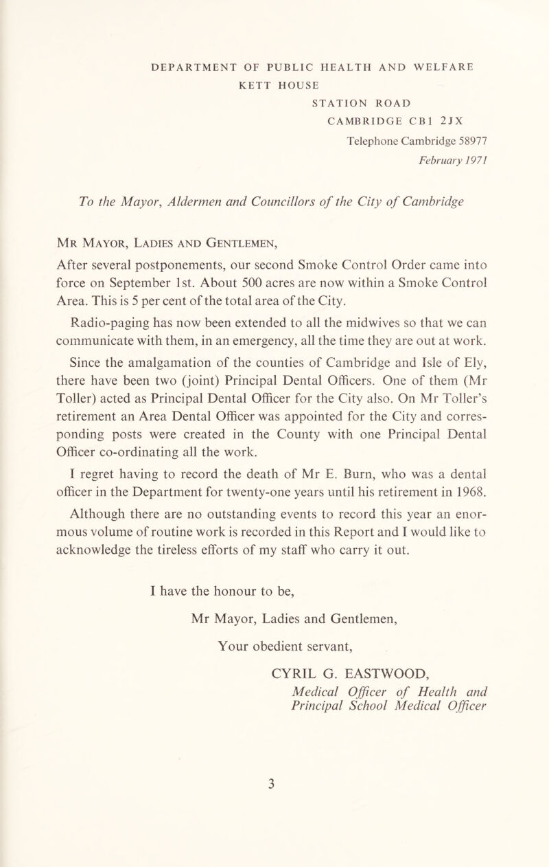 DEPARTMENT OF PUBLIC HEALTH AND WELFARE KETT HOUSE STATION ROAD CAMBRIDGE CBl 2JX Telephone Cambridge 58977 February 1971 To the Mayor, Aldermen and Councillors of the City of Cambridge Mr Mayor, Ladies and Gentlemen, After several postponements, our second Smoke Control Order came into force on September 1st. About 500 acres are now within a Smoke Control Area. This is 5 per cent of the total area of the City. Radio-paging has now been extended to all the midwives so that we can communicate with them, in an emergency, all the time they are out at work. Since the amalgamation of the counties of Cambridge and Isle of Ely, there have been two (joint) Principal Dental Officers. One of them (Mr Toller) acted as Principal Dental Officer for the City also. On Mr Toller’s retirement an Area Dental Officer was appointed for the City and corres- ponding posts were created in the County with one Principal Dental Officer co-ordinating all the work. I regret having to record the death of Mr E. Burn, who was a dental officer in the Department for twenty-one years until his retirement in 1968. Although there are no outstanding events to record this year an enor- mous volume of routine work is recorded in this Report and I would like to acknowledge the tireless efforts of my staff who carry it out. I have the honour to be, Mr Mayor, Ladies and Gentlemen, Your obedient servant, CYRIL G. EASTWOOD, Medical Officer of Health and Principal School Medical Officer