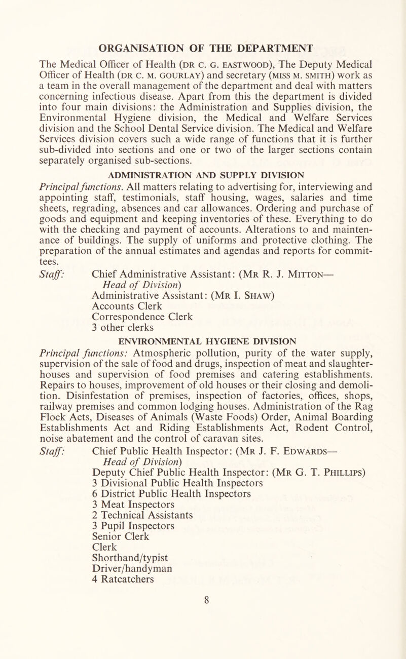 ORGANISATION OF THE DEPARTMENT The Medical Officer of Health (dr c. g. eastwood), The Deputy Medical Officer of Health (dr c. m. gourlay) and secretary (miss m. smith) work as a team in the overall management of the department and deal with matters concerning infectious disease. Apart from this the department is divided into four main divisions: the Administration and Supplies division, the Environmental Hygiene division, the Medical and Welfare Services division and the School Dental Service division. The Medical and Welfare Services division covers such a wide range of functions that it is further sub-divided into sections and one or two of the larger sections contain separately organised sub-sections. ADMINISTRATION AND SUPPLY DIVISION Principal functions. All matters relating to advertising for, interviewing and appointing staff, testimonials, staff housing, wages, salaries and time sheets, regrading, absences and car allowances. Ordering and purchase of goods and equipment and keeping inventories of these. Everything to do with the checking and payment of accounts. Alterations to and mainten- ance of buildings. The supply of uniforms and protective clothing. The preparation of the annual estimates and agendas and reports for commit- tees. Staff: Chief Administrative Assistant: (Mr R. J. Mitton— Head of Division) Administrative Assistant: (Mr I. Shaw) Accounts Clerk Correspondence Clerk 3 other clerks ENVIRONMENTAL HYGIENE DIVISION Principal functions: Atmospheric pollution, purity of the water supply, supervision of the sale of food and drugs, inspection of meat and slaughter- houses and supervision of food premises and catering establishments. Repairs to houses, improvement of old houses or their closing and demoli- tion. Disinfestation of premises, inspection of factories, offices, shops, railway premises and common lodging houses. Administration of the Rag Flock Acts, Diseases of Animals (Waste Foods) Order, Animal Boarding Establishments Act and Riding Establishments Act, Rodent Control, noise abatement and the control of caravan sites. Staff: Chief Public Health Inspector: (Mr J. F. Edwards— Head of Division) Deputy Chief Public Health Inspector: (Mr G. T. Phillips) 3 Divisional Public Health Inspectors 6 District Public Health Inspectors 3 Meat Inspectors 2 Technical Assistants 3 Pupil Inspectors Senior Clerk Clerk Shorthand/typist Driver/handyman 4 Ratcatchers