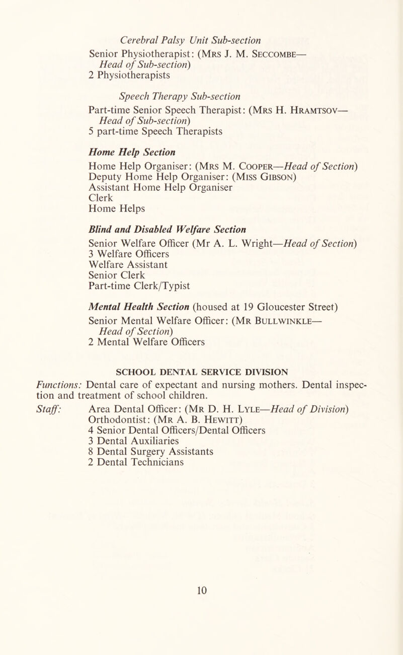 Cerebral Palsy Unit Sub-section Senior Physiotherapist: (Mrs J. M. Seccombe— Head of Sub-section) 2 Physiotherapists Speech Therapy Sub-section Part-time Senior Speech Therapist: (Mrs H. Hramtsov— Head of Sub-section) 5 part-time Speech Therapists Home Help Section Home Help Organiser: (Mrs M. Cooper—Head of Section) Deputy Home Help Organiser: (Miss Gibson) Assistant Home Help Organiser Clerk Home Helps Blind and Disabled Welfare Section Senior Welfare Officer (Mr A. L. Wright—Head of Section) 3 Welfare Officers Welfare Assistant Senior Clerk Part-time Clerk/Typist Mental Health Section (housed at 19 Gloucester Street) Senior Mental Welfare Officer: (Mr Bull winkle— Head of Section) 2 Mental Welfare Officers SCHOOL DENTAL SERVICE DIVISION Functions: Dental care of expectant and nursing mothers. Dental inspec- tion and treatment of school children. Staff: Area Dental Officer: (Mr D. H. Lyle—Head of Division) Orthodontist: (Mr A. B. Hewitt) 4 Senior Dental Officers/Dental Officers 3 Dental Auxiliaries 8 Dental Surgery Assistants 2 Dental Technicians