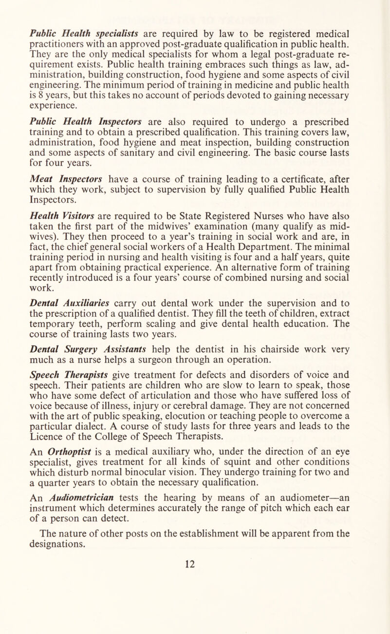 Public Health specialists are required by law to be registered medical practitioners with an approved post-graduate qualification in public health. They are the only medical specialists for whom a legal post-graduate re- quirement exists. Public health training embraces such things as law, ad- ministration, building construction, food hygiene and some aspects of civil engineering. The minimum period of training in medicine and public health is 8 years, but this takes no account of periods devoted to gaining necessary experience. Public Health Inspectors are also required to undergo a prescribed training and to obtain a prescribed qualification. This training covers law, administration, food hygiene and meat inspection, building construction and some aspects of sanitary and civil engineering. The basic course lasts for four years. Meat Inspectors have a course of training leading to a certificate, after which they work, subject to supervision by fully qualified Public Health Inspectors. Health Visitors are required to be State Registered Nurses who have also taken the first part of the midwives’ examination (many qualify as mid- wives). They then proceed to a year’s training in social work and are, in fact, the chief general social workers of a Health Department. The minimal training period in nursing and health visiting is four and a half years, quite apart from obtaining practical experience. An alternative form of training recently introduced is a four years’ course of combined nursing and social work. Dental Auxiliaries carry out dental work under the supervision and to the prescription of a qualified dentist. They fill the teeth of children, extract temporary teeth, perform scaling and give dental health education. The course of training lasts two years. Dental Surgery Assistants help the dentist in his chairside work very much as a nurse helps a surgeon through an operation. Speech Therapists give treatment for defects and disorders of voice and speech. Their patients are children who are slow to learn to speak, those who have some defect of articulation and those who have suffered loss of voice because of illness, injury or cerebral damage. They are not concerned with the art of public speaking, elocution or teaching people to overcome a particular dialect. A course of study lasts for three years and leads to the Licence of the College of Speech Therapists. An Orthoptist is a medical auxiliary who, under the direction of an eye specialist, gives treatment for all kinds of squint and other conditions which disturb normal binocular vision. They undergo training for two and a quarter years to obtain the necessary qualification. An Audiometrician tests the hearing by means of an audiometer—an instrument which determines accurately the range of pitch which each ear of a person can detect. The nature of other posts on the establishment will be apparent from the designations.