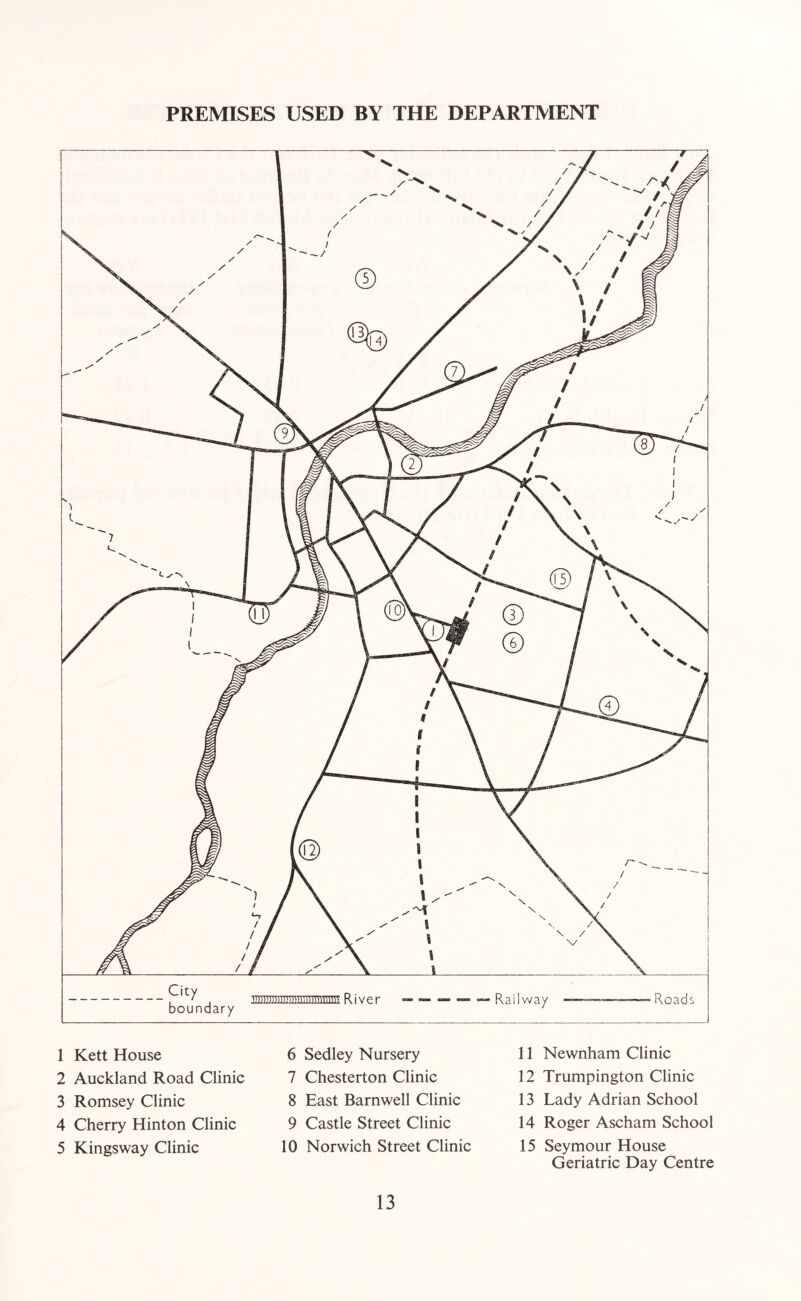 PREMISES USED BY THE DEPARTMENT 1 Kett House 2 Auckland Road Clinic 3 Romsey Clinic 4 Cherry Hinton Clinic 5 Kingsway Clinic 6 Sedley Nursery 7 Chesterton Clinic 8 East Barnwell Clinic 9 Castle Street Clinic 10 Norwich Street Clinic 11 Newnham Clinic 12 Trumpington Clinic 13 Lady Adrian School 14 Roger Ascham School 15 Seymour House Geriatric Day Centre