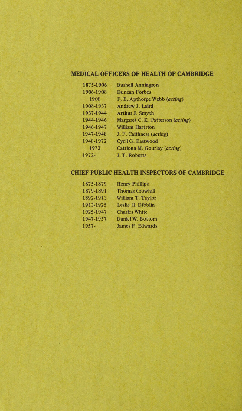 MEDICAL OFFICERS OF HEALTH OF CAMBRIDGE 1875-1906 Bushell Anningson 1906-1908 Duncan Forbes 1908 F. E. Apthorpe Webb (acting) 1908-1937 Andrew J. Laird 1937-1944 Arthur J. Smyth 1944-1946 Margaret C. K. Patterson (acting) 1946-1947 William Hartston 1947-1948 J, F. Caithness (acting) 1948-1972 Cyril G. Eastwood 1972 Catriona M. Gourlay (acting) 1972- J. T. Roberts CHIEF PUBLIC HEALTH INSPECTORS OF CAMBRIDGE 1875-1879 Henry Phillips 1879-1891 Thomas Crowhill 1892-1913 William T. Taylor 1913-1925 Leslie H. Dibblin 1925-1947 Charles White 1947-1957 Daniel W. Bottom 1957- James F. Edwards