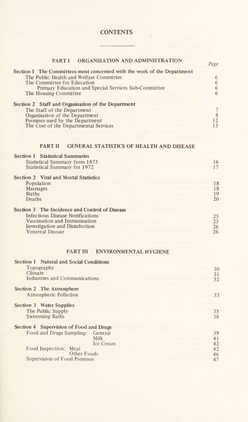 CONTENTS PART I ORGANISATION AND ADMINISTRATION Page Section I The Committees most concerned with the work of the Department The Public Health and Welfare Committee 6 The Committee for Education 6 Primary Education and Special Services Sub-Committee 6 The Housing Committee 6 Section 2 Staff and Organisation of the Department The Staff of the Department 7 Organisation of the Department 8 Premises used by the Department 12 The Cost of the Departmental Services 13 PART II GENERAL STATISTICS OF HEALTH AND DISEASE Section 1 Statistical Summaries Statistical Summary from 1875 16 Statistical Summary for 1972 17 Section 2 Vital and Mortal Statistics Population 18 Marriages 18 Births 19 Deaths 20 Section 3 The Incidence and Control of Disease Infectious Disease Notifications 25 Vaccination and Immunisation 25 Investigation and Disinfection 26 Venereal Disease 26 PART III ENVIRONMENTAL HYGIENE Section 1 Natural and Social Conditions Topography 30 Climate 3 j Industries and Communications 32 Section 2 The Atmosphere Atmospheric Pollution 33 Section 3 Water Supplies The Public Supply 35 Swimming Baths 38 Section 4 Supervision of Food and Drugs Food and Drugs Sampling: General 39 Milk 41 Ice Cream 42 Food Inspection: Meat 42 Other Foods 46 Supervision of Food Premises 47