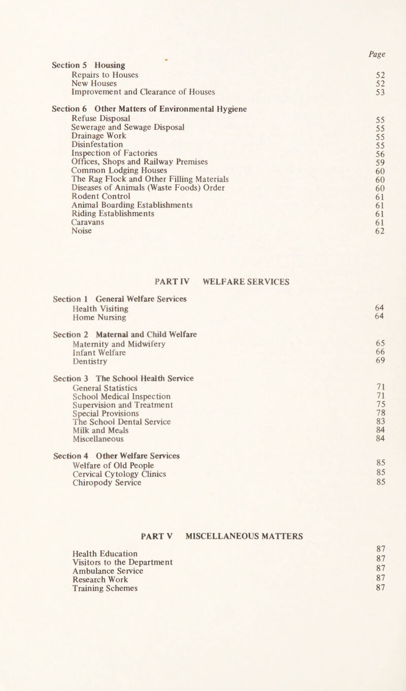 Page Section 5 Housing Repairs to Houses 52 New Houses 52 Improvement and Clearance of Houses 53 Section 6 Other Matters of Environmental Hygiene Refuse Disposal 55 Sewerage and Sewage Disposal 55 Drainage Work 55 Disinfestation 55 Inspection of Factories 56 Offices, Shops and Railway Premises 59 Common Lodging Houses 60 The Rag Flock and Other Filling Materials 60 Diseases of Animals (Waste Foods) Order 60 Rodent Control 61 Animal Boarding Establishments 61 Riding Establishments 61 Caravans 61 Noise 62 PART IV WELFARE SERVICES Section 1 Genera! Welfare Services Health Visiting 64 Home Nursing 64 Section 2 Maternal and Child Welfare Maternity and Midwifery 65 Infant Welfare 66 Dentistry 69 Section 3 The School Health Service General Statistics 71 School Medical Inspection 71 Supervision and Treatment 75 Special Provisions 78 The School Dental Service 83 Milk and Meals 84 Miscellaneous 84 Section 4 Other Welfare Services Welfare of Old People Cervical Cytology Clinics 85 Chiropody Service 85 PART V MISCELLANEOUS MATTERS Health Education Visitors to the Department Ambulance Service Research Work Training Schemes 87 87 87 87 87