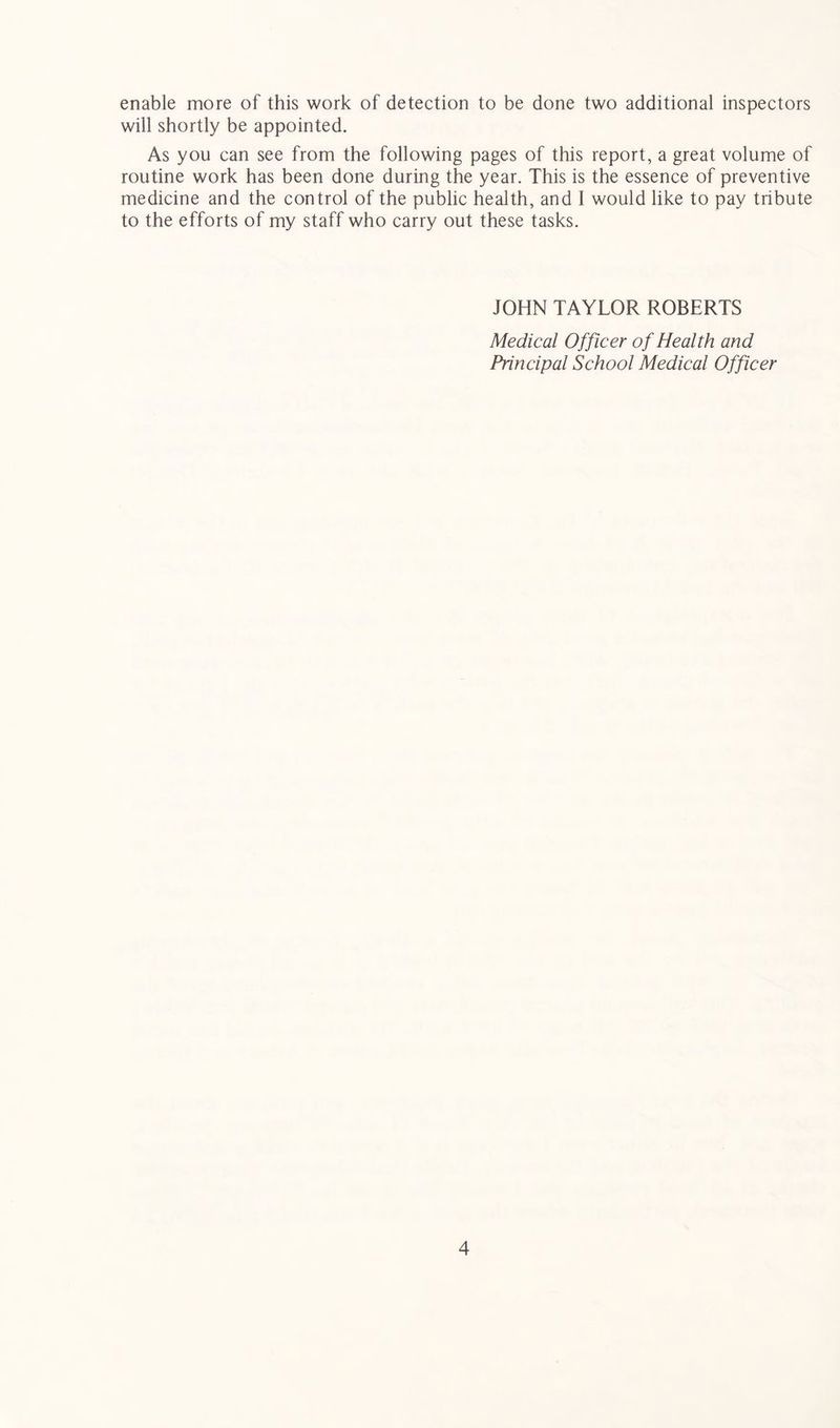 will shortly be appointed. As you can see from the following pages of this report, a great volume of routine work has been done during the year. This is the essence of preventive medicine and the control of the public health, and I would like to pay tribute to the efforts of my staff who carry out these tasks. JOHN TAYLOR ROBERTS Medical Officer of Health and Principal School Medical Officer