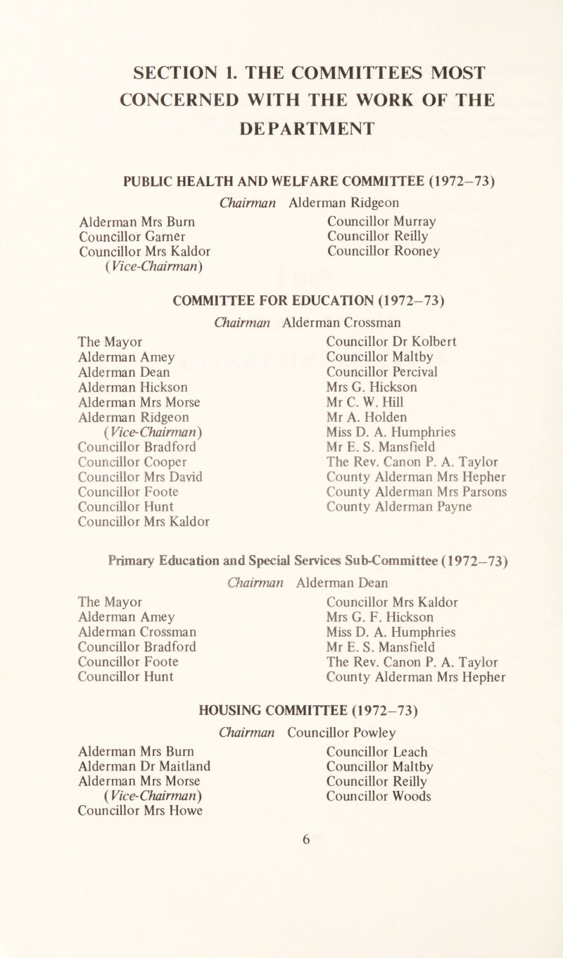 SECTION 1. THE COMMITTEES MOST CONCERNED WITH THE WORK OF THE DEPARTMENT PUBLIC HEALTH AND WELFARE COMMITTEE (1972-73) Chairman Alderman Ridgeon Alderman Mrs Burn Councillor Garner Councillor Mrs Kaldor ( Vice-Chairman) Councillor Murray Councillor Reilly Councillor Rooney COMMITTEE FOR EDUCATION (1972-73) Chairman The Mayor Alderman Amey Alderman Dean Alderman Hickson Alderman Mrs Morse Alderman Ridgeon ( Vice- Chairman ) Councillor Bradford Councillor Cooper Councillor Mrs David Councillor Foote Councillor Hunt Councillor Mrs Kaldor Alderman Crossman Councillor Dr Kolbert Councillor Maltby Councillor Percival Mrs G. Hickson Mr C. W. Hill Mr A. Holden Miss D. A. Humphries Mr E. S. Mansfield The Rev. Canon P. A. Taylor County Alderman Mrs Hepher County Alderman Mrs Parsons County Alderman Payne Primary Education and Special Chairman The Mayor Alderman Amey Alderman Crossman Councillor Bradford Councillor Foote Councillor Hunt Services Sub-Committee (1972—73) Alderman Dean Councillor Mrs Kaldor Mrs G. F. Hickson Miss D. A. Humphries Mr E. S. Mansfield The Rev. Canon P. A. Taylor County Alderman Mrs Hepher HOUSING COMMITTEE (1972-73) Chairman Councillor Powley Alderman Mrs Burn Alderman Dr Maitland Alderman Mrs Morse ( Vice-Chairman) Councillor Mrs Howe Councillor Leach Councillor Maltby Councillor Reilly Councillor Woods