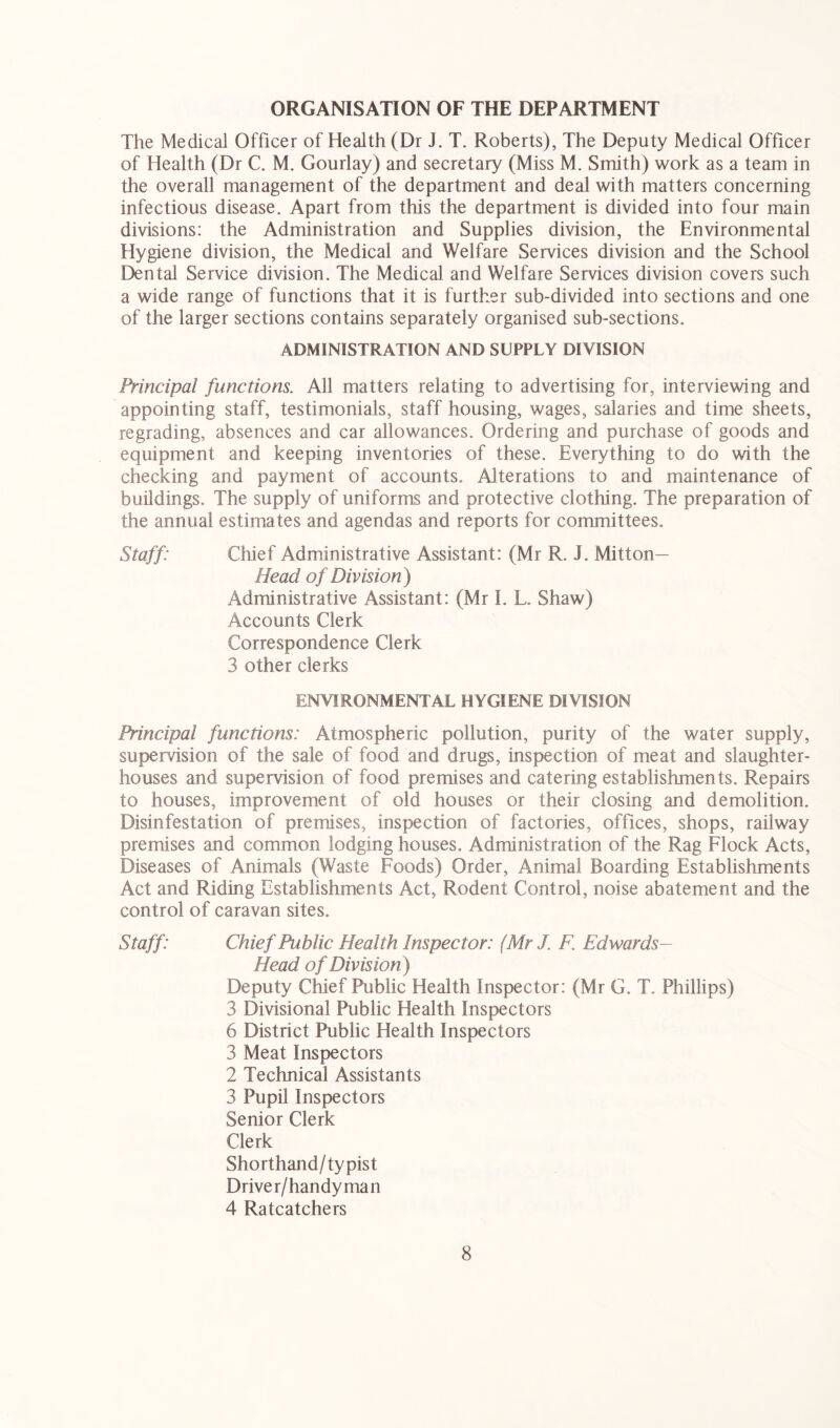 ORGANISATION OF THE DEPARTMENT The Medical Officer of Health (Dr J. T. Roberts), The Deputy Medical Officer of Health (Dr C. M. Gourlay) and secretary (Miss M. Smith) work as a team in the overall management of the department and deal with matters concerning infectious disease. Apart from this the department is divided into four main divisions: the Administration and Supplies division, the Environmental Hygiene division, the Medical and Welfare Services division and the School Dental Service division. The Medical and Welfare Services division covers such a wide range of functions that it is further sub-divided into sections and one of the larger sections contains separately organised sub-sections. ADMINISTRATION AND SUPPLY DIVISION Principal functions. All matters relating to advertising for, interviewing and appointing staff, testimonials, staff housing, wages, salaries and time sheets, regrading, absences and car allowances. Ordering and purchase of goods and equipment and keeping inventories of these. Everything to do with the checking and payment of accounts. Alterations to and maintenance of buildings. The supply of uniforms and protective clothing. The preparation of the annual estimates and agendas and reports for committees. Staff: Chief Administrative Assistant: (Mr R. J. Mitton— Head of Division) Administrative Assistant: (Mr L L. Shaw) Accounts Clerk Correspondence Clerk 3 other clerks ENVIRONMENTAL HYGIENE DIVISION Principal functions: Atmospheric pollution, purity of the water supply, supervision of the sale of food and drugs, inspection of meat and slaughter- houses and supervision of food premises and catering establishments. Repairs to houses, improvement of old houses or their closing and demolition. Disinfestation of premises, inspection of factories, offices, shops, railway premises and common lodging houses. Administration of the Rag Flock Acts, Diseases of Animals (Waste Foods) Order, Animal Boarding Establishments Act and Riding Establishments Act, Rodent Control, noise abatement and the control of caravan sites. Staff: Chief Public Health Inspector: (MrJ. F. Edwards- Head of Division) Deputy Chief Public Health Inspector: (Mr G. T. Phillips) 3 Divisional Public Health Inspectors 6 District Public Health Inspectors 3 Meat Inspectors 2 Technical Assistants 3 Pupil Inspectors Senior Clerk Clerk Shorthand/typist Driver/handyman 4 Ratcatchers