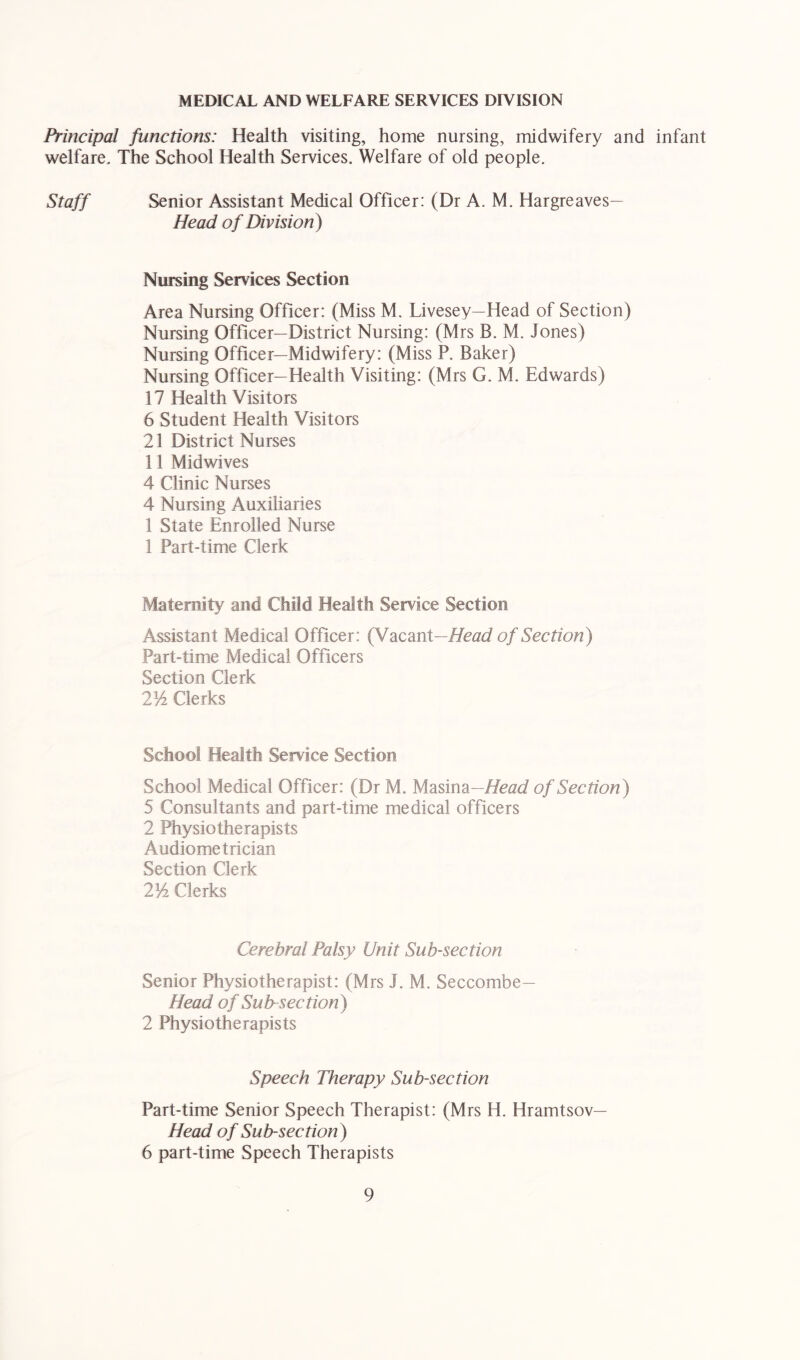 MEDICAL AND WELFARE SERVICES DIVISION Principal functions: Health visiting, home nursing, midwifery and infant welfare. The School Health Services. Welfare of old people. Staff Senior Assistant Medical Officer: (Dr A. M. Hargreaves— Head of Division) Nursing Services Section Area Nursing Officer: (Miss M. Livesey—Head of Section) Nursing Officer—District Nursing: (Mrs B. M. Jones) Nursing Officer—Midwifery: (Miss P. Baker) Nursing Officer—Health Visiting: (Mrs G. M. Edwards) 17 Health Visitors 6 Student Health Visitors 21 District Nurses 11 Midwives 4 Clinic Nurses 4 Nursing Auxiliaries 1 State Enrolled Nurse 1 Part-time Clerk Maternity and Child Health Service Section Assistant Medical Officer: (Vacant—of Section) Part-time Medical Officers Section Clerk 2^/2 Clerks School Health Service Section School Medical Officer: (Dr M. Masina—Efeac/ of Section) 5 Consultants and part-time medical officers 2 Physiotherapists Audiometrician Section Clerk 21/^ Clerks Cerebral Palsy Unit Sub-section Senior Physiotherapist: (Mrs J. M. Seccombe— Head of Subsection) 2 Physiotherapists Speech Therapy Sub-section Part-time Senior Speech Therapist: (Mrs H. Hramtsov— Head of Sub-section) 6 part-time Speech Therapists