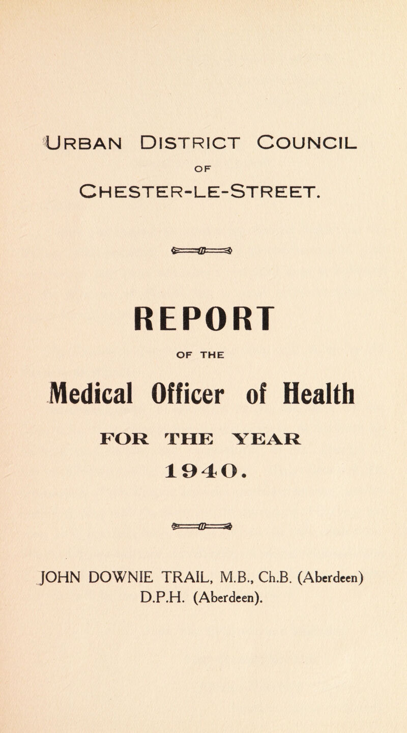 Urban District Council OF Chester-le-Street. REPORT OF THE Medical Officer of Health FOR THE YEAR 1940. JOHN DOWNIE TRAIL, M.B., Ch.B. (Aberdeen) D.P.H. (Aberdeen).