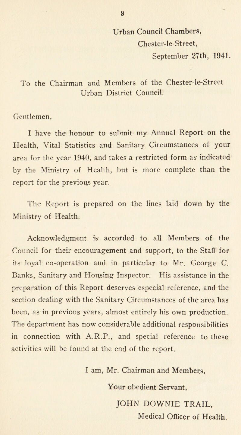 ’V. B Urban Council Chambers, Chester-le-Street, September 27th, 1941. To the Chairman and Members of the Chester-le-Street Urban District Council, Gentlemen, I have the honour to submit my Annual Report on the Health, Vital Statistics and Sanitary Circumstances of your area for the year 1940, and takes a restricted form as- indicated by the Ministry of Health, but is more complete than the report for the previous year. The Report is prepared on the lines laid down by the Ministry of Health. Acknowledgment is’ accorded to all Members of the Council for their encouragement and support, to the Staff for its loyal co-operation and in particular to Mr. George C. Banks, Sanitary and Housing Inspector. His assistance in the preparation of this Report deserves especial reference, and the section dealing with the Sanitary Circumstances of the area has been, as in previous years, almost entirely his own production. The department has now considerable additional responsibilities in connection with A.R.P., and special reference to these activities will be found at the end of the report. I am, Mr. Chairman and Members, Your obedient Servant, JOHN DOWNIE TRAIL, Medical Officer of Health,