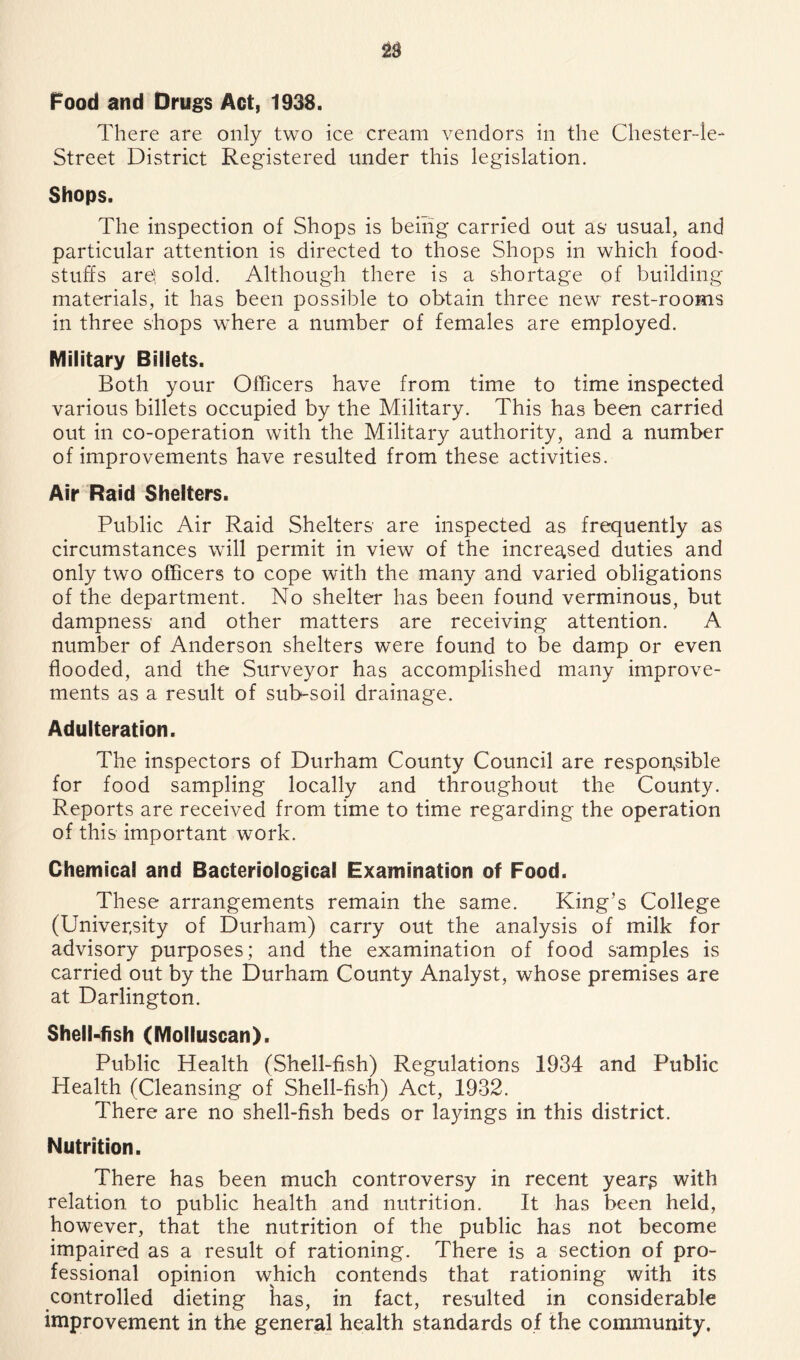 Food and Drugs Act, 1938. There are only two ice cream vendors in the Chester-le- Street District Registered under this legislation. Shops. The inspection of Shops is being carried out as usual, and particular attention is directed to those Shops in which food' stuffs are;; sold. Although there is a shortage of building materials, it has been possible to obtain three new rest-rooms in three shops where a number of females are employed. Military Billets. Both your Officers have from time to time inspected various billets occupied by the Military. This has been carried out in co-operation with the Military authority, and a number of improvements have resulted from these activities. Air Raid Shelters. Public Air Raid Shelters are inspected as frequently as circumstances will permit in view of the increased duties and only two officers to cope with the many and varied obligations of the department. No shelter has been found verminous, but dampness and other matters are receiving attention, A number of Anderson shelters were found to be damp or even flooded, and the Surveyor has accomplished many improve- ments as a result of sub-soil drainage. Adulteration. The inspectors of Durham County Council are respon^sible for food sampling locally and throughout the County. Reports are received from time to time regarding the operation of this important work. Chemical and Bacteriological Examination of Food. These arrangements remain the same. King’s College (University of Durham) carry out the analysis of milk for advisory purposes; and the examination of food samples is carried out by the Durham County Analyst, whose premises are at Darlington. Shell-fish (Molluscan). Public Health (Shell-fi.sh) Regulations 1934 and Public Health (Cleansing of Shell-fish) Act, 1932. There are no shell-fish beds or layings in this district. Nutrition. There has been much controversy in recent years with relation to public health and nutrition. It has been held, however, that the nutrition of the public has not become impaired as a result of rationing. There is a section of pro- fessional opinion which contends that rationing with its controlled dieting has, in fact, resulted in considerable improvement in the general health standards of the community.