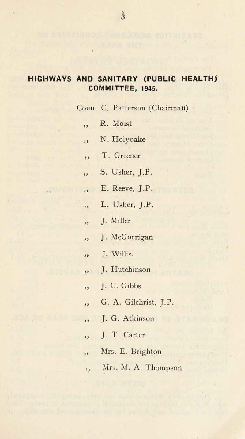 HIGHWAYS AND SANITARY (PUBLIC HEALTH) COIVIIVIITTEE, 1945. Coun. C. Patterson (Chairman) ,, R. Moist N. Holyoake ,, T. Greener ,, S. Usher, J.P* ,, E. Reeve, J.P* ,, L. Usher, J.P* j, J. Miller j, J. McGorrigan „ J. Willis. j, J. Hutchinson >, J. C. Gibbs >, G. A. Gilchrist, J.P* ), J. G. Atkinson ,, J. T. Carter ,, Mrs. E. Brighton