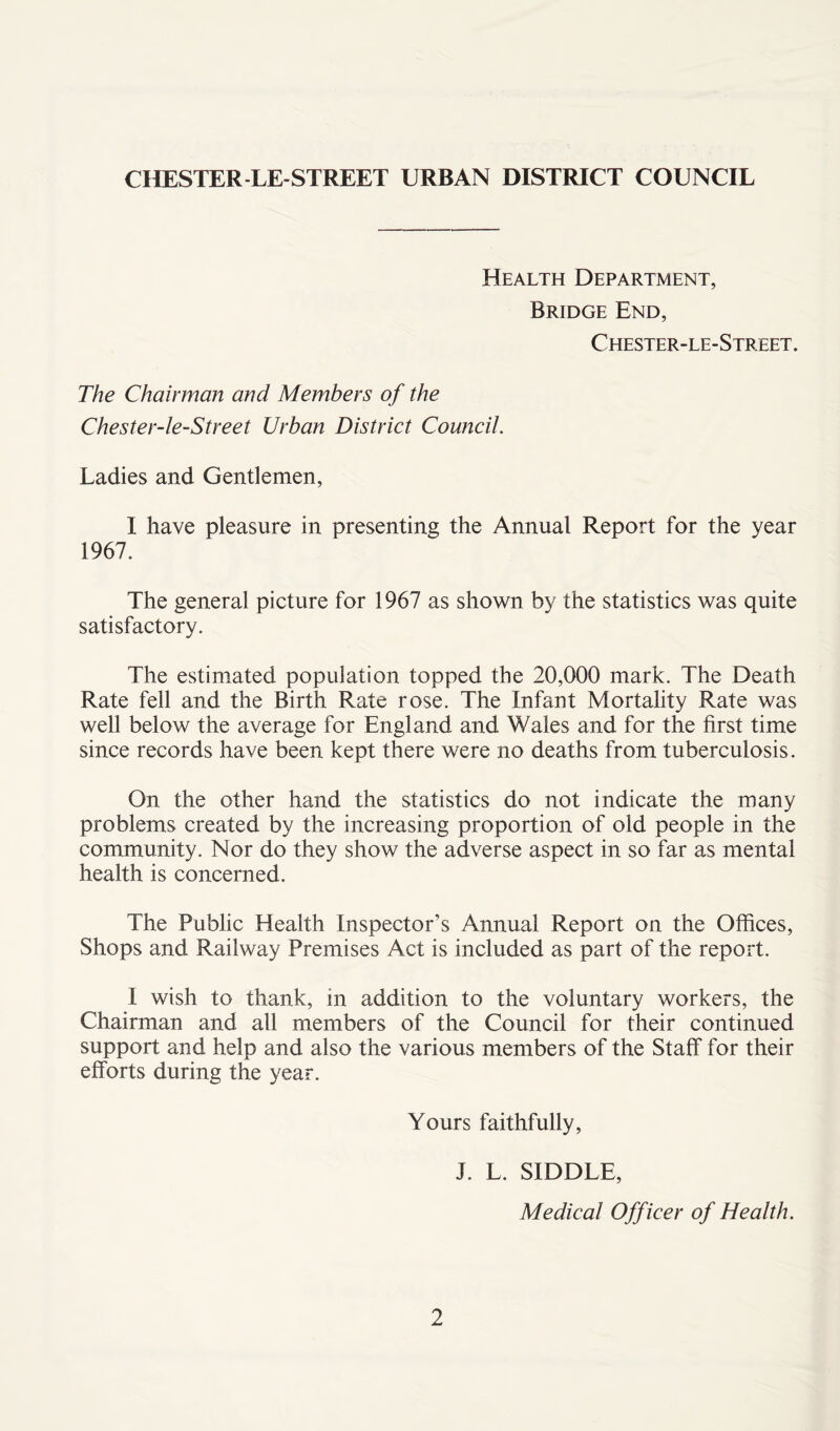 Health Department, Bridge End, Chester-le-Street. The Chairman and Members of the Chester-le-Street Urban District Council. Ladies and Gentlemen, I have pleasure in presenting the Annual Report for the year 1967. The general picture for 1967 as shown by the statistics was quite satisfactory. The estimated population topped the 20,000 mark. The Death Rate fell and the Birth Rate rose. The Infant Mortality Rate was well below the average for England and Wales and for the first time since records have been kept there were no deaths from tuberculosis. On the other hand the statistics do not indicate the many problems created by the increasing proportion of old people in the community. Nor do they show the adverse aspect in so far as mental health is concerned. The Public Health Inspector’s Annual Report on the Offices, Shops and Railway Premises Act is included as part of the report. I wish to thank, in addition to the voluntary workers, the Chairman and all members of the Council for their continued support and help and also the various members of the Staff for their efforts during the year. Yours faithfully, J. L. SIDDLE, Medical Officer of Health.