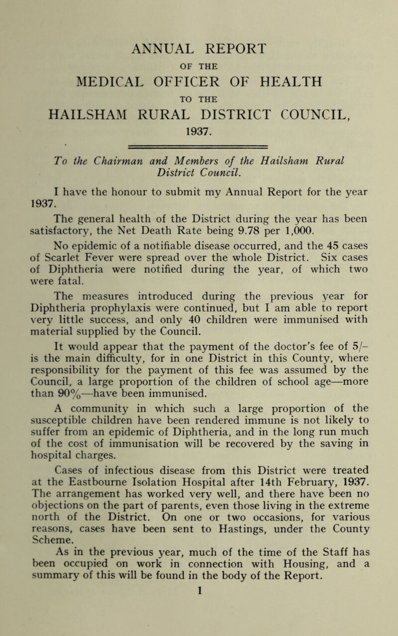 ANNUAL REPORT OF THE MEDICAL OFFICER OF HEALTH TO THE HAILSHAM RURAL DISTRICT COUNCIL, 1937. To the Chairman and Members of the Hailsham Rural District Council. I have the honour to submit my Annual Report for the year 1937. The general health of the District during the year has been satisfactory, the Net Death Rate being 9.78 per 1,000. No epidemic of a notifiable disease occurred, and the 45 cases of Scarlet Fever were spread over the whole District. Six cases of Diphtheria were notified during the year, of which two wTere fatal. The measures introduced during the previous year for Diphtheria prophylaxis were continued, but I am able to report very little success, and only 40 children were immunised with material supplied by the Council. It would appear that the payment of the doctor’s fee of 5/- is the main difficulty, for in one District in this County, where responsibility for the payment of this fee was assumed by the Council, a large proportion of the children of school age—more than 90%—have been immunised. A community in which such a large proportion of the susceptible children have been rendered immune is not likely to suffer from an epidemic of Diphtheria, and in the long run much of the cost of immunisation will be recovered by the saving in hospital charges. Cases of infectious disease from this District were treated at the Eastbourne Isolation Hospital after 14th February, 1937. The arrangement has worked very well, and there have been no objections on the part of parents, even those living in the extreme north of the District. On one or two occasions, for various reasons, cases have been sent to Hastings, under the County Scheme. As in the previous year, much of the time of the Staff has been occupied on work in connection with Housing, and a summary of this will be found in the body of the Report.