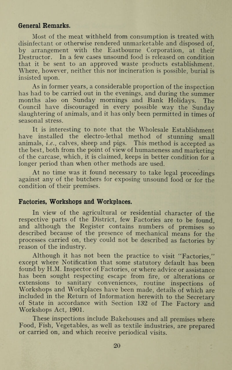 General Remarks. Most of the meat withheld from consumption is treated with disinfectant or otherwise rendered unmarketable and disposed of, by arrangement with the Eastbourne Corporation, at their Destructor. In a few cases unsound food is released on condition that it be sent to an approved waste products establishment. Where, however, neither this nor incineration is possible, burial is insisted upon. As in former years, a considerable proportion of the inspection has had to be carried out in the evenings, and during the summer months also on Sunday mornings and Bank Holidays. The Council have discouraged in every possible way the Sunday slaughtering of animals, and it has only been permitted in times of seasonal stress. It is interesting to note that the Wholesale Establishment have installed the electro-lethal method of stunning small animals, i.e., calves, sheep and pigs. This method is accepted as the best, both from the point of view of humaneness and marketing of the carcase, which, it is claimed, keeps in better condition for a longer period than when other methods are used. At no time was it found necessary to take legal proceedings against any of the butchers for exposing unsound food or for the condition of their premises. Factories, Workshops and Workplaces. In view of the agricultural or residential character of the respective parts of the District, few Factories are to be found, and although the Register contains numbers of premises so described because of the presence of mechanical means for the processes carried on, they could not be described as factories by reason of the industry. Although it has not been the practice to visit “Factories,” except where Notification that some statutory default has been found by H.M. Inspector of Factories, or where advice or assistance has been sought respecting escape from fire, or alterations or extensions to sanitary conveniences, routine inspections of Workshops and Workplaces have been made, details of which are included in the Return of Information herewith to the Secretary of State in accordance with Section 132 of The Factory and Workshops Act, 1901. These inspections include Bakehouses and all premises where Food, Fish, Vegetables, as well as textile industries, are prepared or carried on, and which receive periodical visits.