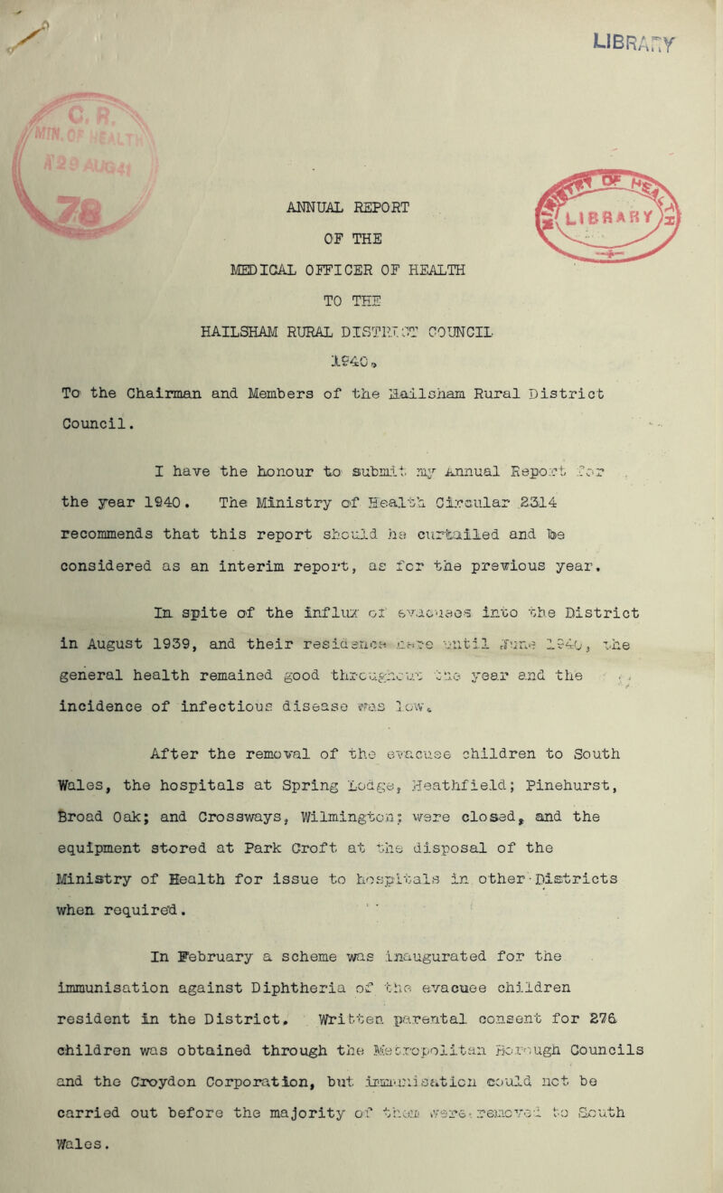 libra y, ANNUAL REPORT OF THE MEDICAL OFFICER OF HEALTH TO THE HAILSHAM RURAL DISTRICT COUNCIL X940 r> To' the Chairman and Members of the LLailsham Rural District Council. the year 1940. The Ministry of Health Circular £314 recommends that this report should he curtailed and be considered as an interim report, as for the previous year. In spite of the influx of evacuees into the District in August 1939, and their residence .cere until dune 194o, the general health remained good throughout the year and the . , incidence of infectious disease -was low* After the removal of the evacuee children to South Wales, the hospitals at Spring Lodge, Heathfield; Pinehurst, Broad Oak; and Crossways, Wilmington; were closedf and the equipment stored at Park Croft at the disposal of the Ministry of Health for issue to hospitals in other■Districts when required. In February a scheme was inaugurated for the immunisation against Diphtheria of the evacuee children resident in the District. Written parental consent for 276. children was obtained through the Metropolitan Borough Councils and the Croydon Corporation, but immunisation could net be carried out before the majority of them were. removed to .South Mil