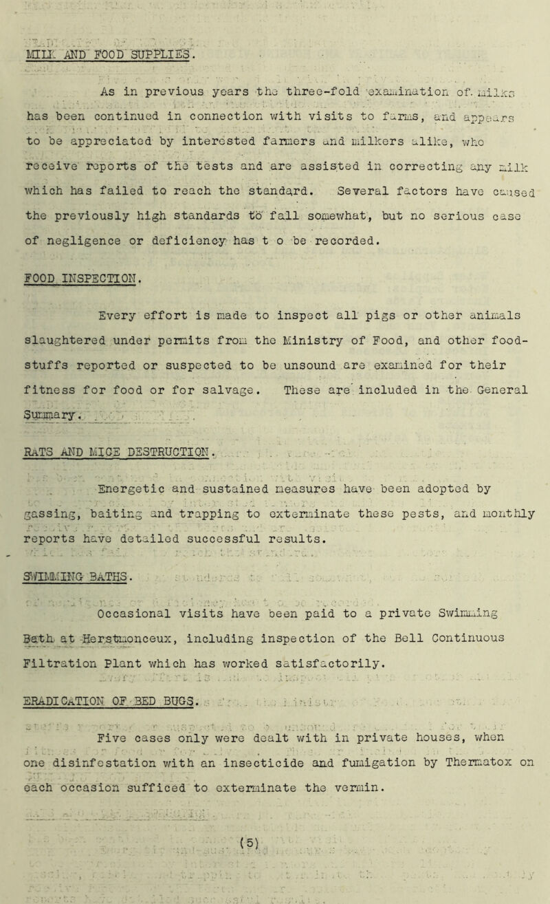 mu: FOOD' SUPPLIES'. • As in previous years 'the tiiree-fold exaiiiination of. nilxo has been continued in connection with visits to fariiis, and appears to be appreciated by interested fanciers and milkers alike, v7ho receive reports of the tests and are assisted in correcting any milk which has failed to reach the standard. Several factors have caused the previously high standards to fall somewhat, but no serious case of negligence or deficienc-y has t o be recorded. FOOD INSPECTION. Every effort is made to inspect all pigs or other animals slaughtered under permits from the Ministry of Food, and other food- stuffs reported or suspected to be unsound are examined for their fitness for food or for salvage. These are’ included in the. General Summary. RaTS and mice DS3TRUCTIQE. i ..iv a'. Energetic and sustained measures have- been adopted by gassing, baiting and trapping to exterminate these pests, and monthly r... j .iv . :•' reports have detailed successful results. i'-.. .s 1 r.'f st ... '■ . 3^/IIvIMIHG BATHS. m si., uid-iu's tv .i: . 'i vj i.. ,.v. . I ; . ' : .jv . Occasional visits have been paid to a private Swimciing ^th, at -iier;stmonceux, including inspection of the Bell Continuous Filtration Plant which has worked satisfactorily. ERADICATION. OF-BED BUGS..- f r ... i. v:; i u j e sr ... v'x . V. ‘.‘i.j ' a.' *' .'VST, ' lUl.vir ...1 J , : Five cases only were dealt v/ith in private houses, v/hen one disinfestation with an insecticide and fumigation by Thermatox on each occasion sufficed to exterminate the vermin.