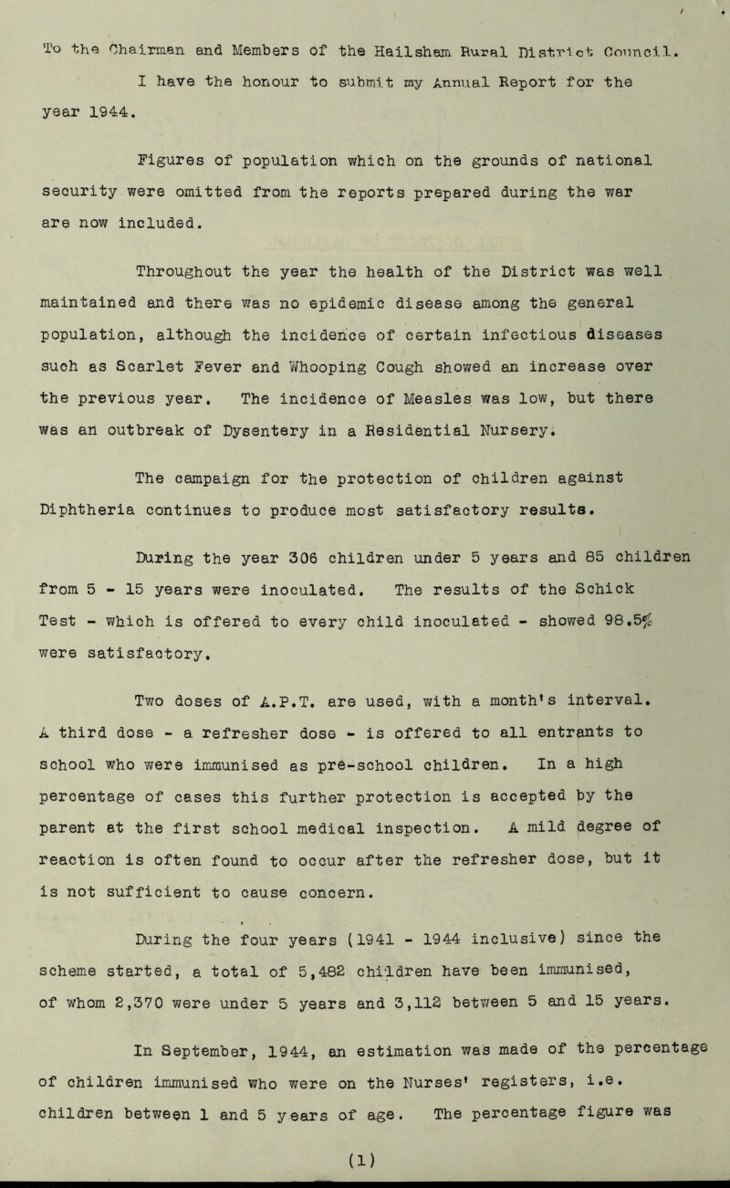 / To the Chairman and Members of the Hailsham Rural Histrict Connell. I have the honour to submit my Annual Report for the year 1944. Figures of population which on the grounds of national security were omitted from the reports prepared during the war are now included. Throughout the year the health of the District was well maintained and there was no epidemic disease among the general population, although the incidence of certain infectious diseases such as Scarlet Fever and 7/hooping Cough showed an increase over the previous year. The incidence of Measles was low, but there was an outbreak of Dysentery in a Residential Nursery. The campaign for the protection of children against Diphtheria continues to produce most satisfactory results. During the year 306 children under 5 years and 85 children from 5-15 years were inoculated. The results of the Schick Test - which is offered to every child inoculated - showed 98.5^ were satisfactory. Two doses of A.P.T. are used, with a month’s interval. A third dose - a refresher dose - is offered to all entrants to school who were immunised as pre-school children. In a high percentage of cases this further protection is accepted by the parent at the first school medical inspection. A mild degree of reaction is often found to occur after the refresher dose, but it is not sufficient to cause concern. During the four years (1941 - 1944 inclusive) since the scheme started, a total of 5,482 children have been immunised, of whom 2,370 were under 5 years and 3,112 between 5 and 15 years. In September, 1944, an estimation was made of the percentage of children immunised who were on the Nurses’ registers, i.e. children between 1 and 5 years of age. The percentage figure was