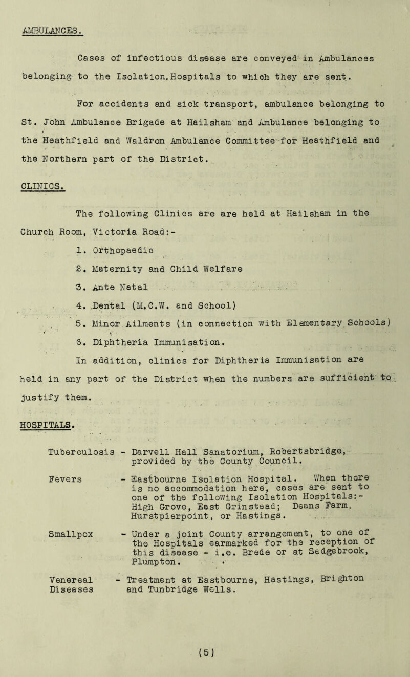 AMBULANCES. Cases of infectious disease are conveyed in Ambulances belonging- to the Isolation.Hospitals to whioh they are sent. ■ v % For accidents and sick transport, ambulance belonging to St. John Ambulance Brigade at Hailsham and Ambulance belonging to the Heathfield and Waldron Ambulance Committee-for Heathfield and the Northern part of the District. CLINICS. The following Clinics are are held at Hailsham in the Church Room, Victoria Road:- 1. Orthopaedic 2. Maternity and Child Welfare 3. Ante Natal , • .. . 4. Dental (M.C.W. and School) 5. Minor Ailments (in connection with Elementary Schools) • *’ i; • • ' S. Diphtheria Immunisation. In addition, clinics for Diphtheria Immunisation are held in any part of the District when the numbers are sufficient to justify them. HOSPITALS. Tuberculosis - Darvell Hall Sanatorium, Robertsbridge, provided by the County Council. Fevers - Eastbourne Isolation Hospital. When there is no accommodation here, cases are sent to one of the following Isolation Hospitals:- High Grove, East Grinstead; Deans Farm, Hurstpierpoint, or Hastings. .... Smallpox - Under a joint County arrangement, to one of the Hospitals earmarked for th3 reception of this disease - i.e. Brede or at Sedgebrook, Plumpton. Venereal - Treatment at Eastbourne, Hastings, Brighton Diseases and Tunbridge Wells.