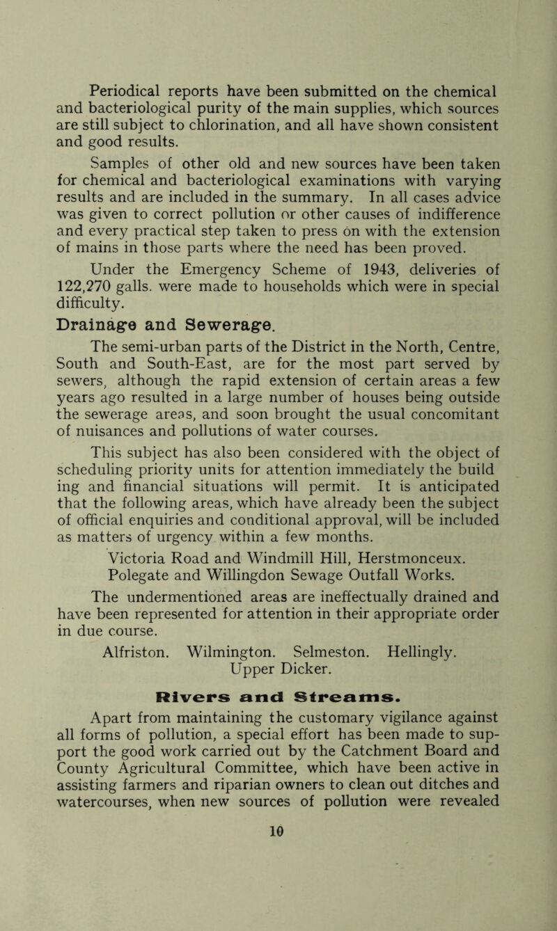 Periodical reports have been submitted on the chemical and bacteriological purity of the main supplies, which sources are still subject to chlorination, and all have shown consistent and good results. Samples of other old and new sources have been taken for chemical and bacteriological examinations with varying results and are included in the summary. In all cases advice was given to correct pollution or other causes of indifference and every practical step taken to press on with the extension of mains in those parts where the need has been proved. Under the Emergency Scheme of 1943, deliveries of 122,270 galls, were made to households which were in special difficulty. Drainage and Sewerage. The semi-urban parts of the District in the North, Centre, South and South-East, are for the most part served by sewers, although the rapid extension of certain areas a few years ago resulted in a large number of houses being outside the sewerage areas, and soon brought the usual concomitant of nuisances and pollutions of water courses. This subject has also been considered with the object of scheduling priority units for attention immediately the build ing and financial situations will permit. It is anticipated that the following areas, which have already been the subject of official enquiries and conditional approval, will be included as matters of urgency within a few months. Victoria Road and Windmill Hill, Herstmonceux. Polegate and Willingdon Sewage Outfall Works. The undermentioned areas are ineffectually drained and have been represented for attention in their appropriate order in due course. Alfriston. Wilmington. Selmeston. Hellingly. Upper Dicker. Rivers and Streams. Apart from maintaining the customary vigilance against all forms of pollution, a special effort has been made to sup- port the good work carried out by the Catchment Board and County Agricultural Committee, which have been active in assisting farmers and riparian owners to clean out ditches and watercourses, when new sources of pollution were revealed