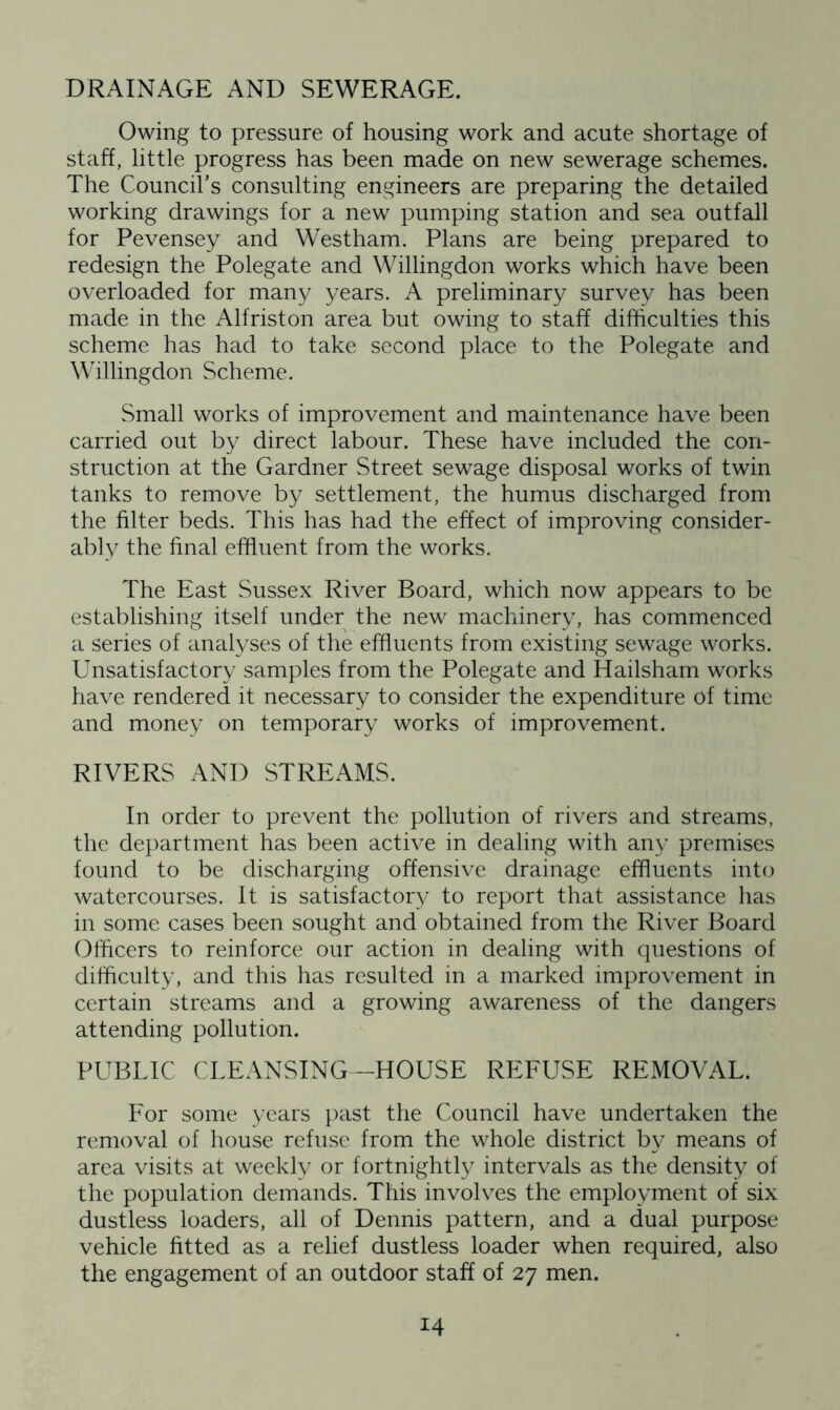 DRAINAGE AND SEWERAGE. Owing to pressure of housing work and acute shortage of staff, little progress has been made on new sewerage schemes. The Council’s consulting engineers are preparing the detailed working drawings for a new pumping station and sea outfall for Pevensey and Westham. Plans are being prepared to redesign the Polegate and Willingdon works which have been overloaded for many years. A preliminary survey has been made in the Alfriston area but owing to staff difficulties this scheme has had to take second place to the Polegate and Willingdon Scheme. Small works of improvement and maintenance have been carried out by direct labour. These have included the con- struction at the Gardner Street sewage disposal works of twin tanks to remove by settlement, the humus discharged from the filter beds. This has had the effect of improving consider- ably the final effluent from the works. The East Sussex River Board, which now appears to be establishing itself under the new machinery, has commenced a series of analyses of the effluents from existing sewage works. Unsatisfactory samples from the Polegate and Hailsham works have rendered it necessary to consider the expenditure of time and money on temporary works of improvement. RIVERS AND STREAMS. In order to prevent the pollution of rivers and streams, the department has been active in dealing with any premises found to be discharging offensive drainage effluents into watercourses. It is satisfactory to report that assistance has in some cases been sought and obtained from the River Board Officers to reinforce our action in dealing with questions of difficulty, and this has resulted in a marked improvement in certain streams and a growing awareness of the dangers attending pollution. PUBLIC CLEANSING—HOUSE REFUSE REMOVAL. For some years past the Council have undertaken the removal of house refuse from the whole district by means of area visits at weekly or fortnightly intervals as the density of the population demands. This involves the employment of six dustless loaders, all of Dennis pattern, and a dual purpose vehicle fitted as a relief dustless loader when required, also the engagement of an outdoor staff of 27 men.