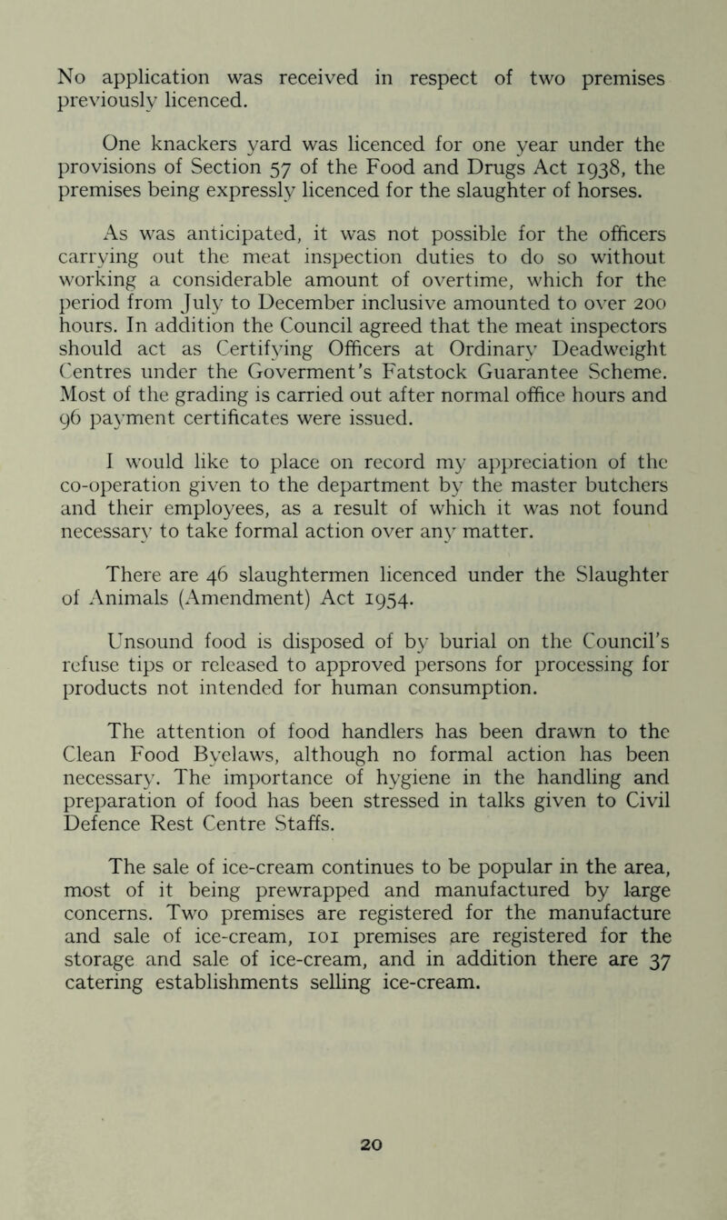 No application was received in respect of two premises previously licenced. One knackers yard was licenced for one year under the provisions of Section 57 of the Food and Drugs Act 1938, the premises being expressly licenced for the slaughter of horses. As was anticipated, it was not possible for the officers carrying out the meat inspection duties to do so without working a considerable amount of overtime, which for the period from July to December inclusive amounted to over 200 hours. In addition the Council agreed that the meat inspectors should act as Certifying Officers at Ordinary Deadweight Centres under the Goverment’s Fatstock Guarantee Scheme. Most of the grading is carried out after normal office hours and 96 payment certificates were issued. I would like to place on record my appreciation of the co-operation given to the department by the master butchers and their employees, as a result of which it was not found necessary to take formal action over any matter. There are 46 slaughtermen licenced under the Slaughter of Animals (Amendment) Act 1954. Unsound food is disposed of by burial on the Council’s refuse tips or released to approved persons for processing for products not intended for human consumption. The attention of food handlers has been drawn to the Clean Food Byelaws, although no formal action has been necessary. The importance of hygiene in the handling and preparation of food has been stressed in talks given to Civil Defence Rest Centre Staffs. The sale of ice-cream continues to be popular in the area, most of it being prewrapped and manufactured by large concerns. Two premises are registered for the manufacture and sale of ice-cream, 101 premises are registered for the storage and sale of ice-cream, and in addition there are 37 catering establishments selling ice-cream.