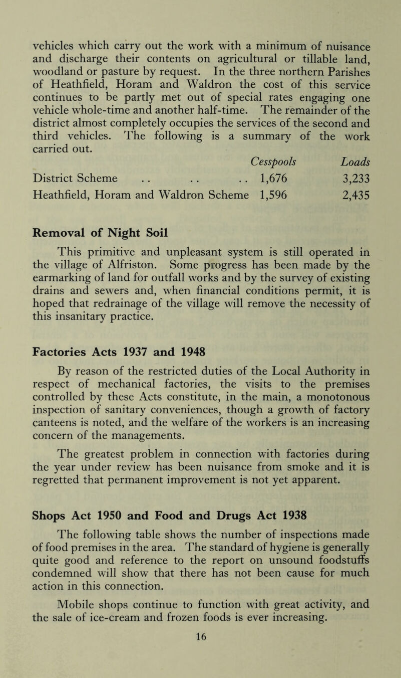 vehicles which carry out the work with a minimum of nuisance and discharge their contents on agricultural or tillable land, woodland or pasture by request. In the three northern Parishes of Heathfield, Horam and Waldron the cost of this service continues to be partly met out of special rates engaging one vehicle whole-time and another half-time. The remainder of the district almost completely occupies the services of the second and third vehicles. The following is a summary of the work carried out. Cesspools Loads District Scheme . . . . .. 1,676 3,233 Heathfield, Horam and Waldron Scheme 1,596 2,435 Removal of Night Soil This primitive and unpleasant system is still operated in the village of Alfriston. Some progress has been made by the earmarking of land for outfall works and by the survey of existing drains and sewers and, when financial conditions permit, it is hoped that redrainage of the village will remove the necessity of this insanitary practice. Factories Acts 1937 and 1948 By reason of the restricted duties of the Local Authority in respect of mechanical factories, the visits to the premises controlled by these Acts constitute, in the main, a monotonous inspection of sanitary conveniences, though a growth of factory canteens is noted, and the welfare of the workers is an increasing concern of the managements. The greatest problem in connection with factories during the year under review has been nuisance from smoke and it is regretted that permanent improvement is not yet apparent. Shops Act 1950 and Food and Drugs Act 1938 The following table shows the number of inspections made of food premises in the area. The standard of hygiene is generally quite good and reference to the report on unsound foodstuffs condemned wrill show that there has not been cause for much action in this connection. Mobile shops continue to function with great activity, and the sale of ice-cream and frozen foods is ever increasing.