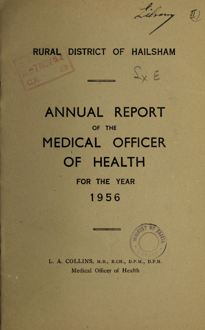 RURAL DISTRICT OF HAILSHAM _ £ ANNUAL REPORT OF THE MEDICAL OFFICER OF HEALTH FOR THE YEAR 1956 L. A. COLLINS, m.b., b.ch., d.p.m., d.p.h. Medical Officer of Health