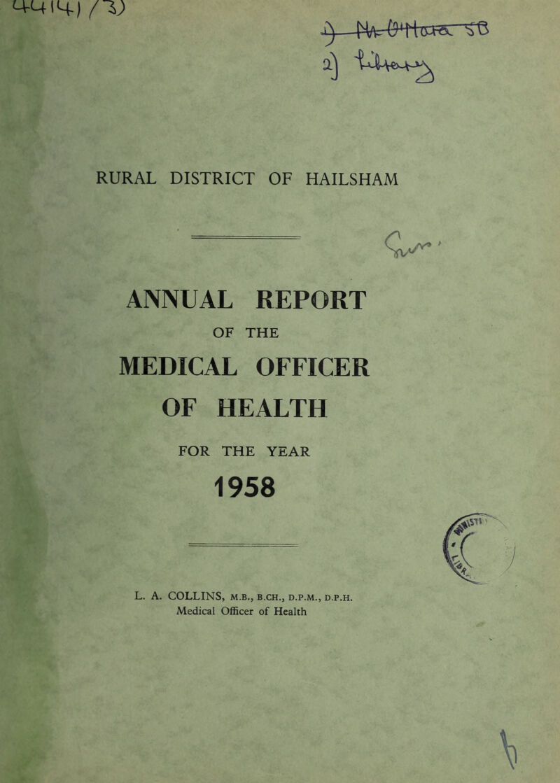 M-UIH-) /I) a) RURAL DISTRICT OF HAILSHAM ANNUAL REPORT OF THE MEDICAL OFFICER OF HEALTH FOR THE YEAR 1958 L. A. COLLINS, m.b., b.ch., d.p.m., d.p.h. Medical Officer of Health