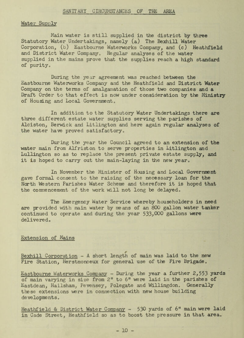 SANITARY CIRCUMSTANCES OF THE AREA Main water is still supplied in the district by three Statutory Water Undertakings, namely (a) The Bexhill Water Corporation, (b) Eastbourne Waterworks Company, and (c) Heathfield and District Water Company0 Regular analyses of the water supplied in the mains prove that the supplies reach a high standard of purityo During the year agreement was reached between the Eastbourne Waterworks Company and the Heathfield and District Water Company on the terms of amalgamation of those two companies and a Draft Order to that effect is now under consideration by the Ministry of Housing and Local Government0 In addition to the Statutory Water Undertakings there are three different estate water supplies serving the parishes of Alciston, Berwick and Litlington and here again regular analyses of the water have proved satisfactory,, During the year the Council agreed to an extension of the water main from Alfriston to serve properties in Litlington and Lullington so as to replace the present private estate supply, and it is hoped to carry out the main-laying in the new year0 In November the Minister of Housing and Local Government gave formal consent to the raising of the necessary loan for the North Western Parishes Water Scheme and therefore it is hoped that the commencement of the work will not long be delayed„ The Emergency Water Service whereby householders in need are provided with main water by means of an 800 gallon water tanker continued to operate and during the year 533<>000 gallons were delivered,, Extension of Mains Bexhill Corporat ion - A short length of main was laid to the new Fire Station, Herstmonceux for general use of the Fire Brigade„ Eastbourne Waterworks Company - During the year a further 2,553 yards of main varying in size from 2 to 6 were laid in the parishes of Eastdean, Hailsham, Pevensey, Polegate and Willingdon„ Generally these extensions were in connection with new house building development So Heathfield & District Water Company - 530 yards of 6 main were laid in Cade Street, Heathfield so as to boost the pressure in that area.