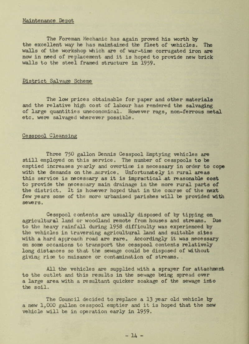 Maintenance Depot The Foreman Mechanic has again proved his worth by the excellent way he has maintained the fleet of vehicles. The walls of the workshop which are of war-time corrugated iron are now in need of replacement and it is hoped to provide new brick walls to the steel framed structure in 1959. District Salvage Scheme The low prices obtainable for paper and other materials and the relative high cost of labour has rendered the salvaging of large quantities uneconomical., However rags, non-ferrous metal etCo were salvaged wherever possible „ Cesspool Cleansing Three 750 gallon Dennis Cesspool Emptying vehicles are still employed on this service. The number of cesspools to be emptied increases yearly and overtime is necessary in order to cope with the demands on the_sexvice, Unfortunately in rural areas this service is necessary as it is impractical at reasonable cost to provide the necessary main drainage in the more rural parts of the district. It is however hoped that in the course of the next few years some of the more urbanised parishes will be provided with sewers o Cesspool contents are usually disposed of by tipping on agricultural land or woodland remote from houses and streams. Due to the heavy rainfall during 1958 difficulty was experienced by the vehicles in traversing agricultural land and suitable sites with a hard approach road are rare. Accordingly it was necessary on some occasions to transport the cesspool contents relatively long distances so that the sewage could be disposed of without giving rise to nuisance or contamination of streams. All the vehicles are supplied with a sprayer for attachment to the outlet and this results in the sewage being spread over a large area with a resultant quicker soakage of the sewage into the soil. The Council decided to replace a 13 year old vehicle ty a new 1,000 gallon cesspool emptier and it is hoped that the new vehicle will be in operation early in 1959»