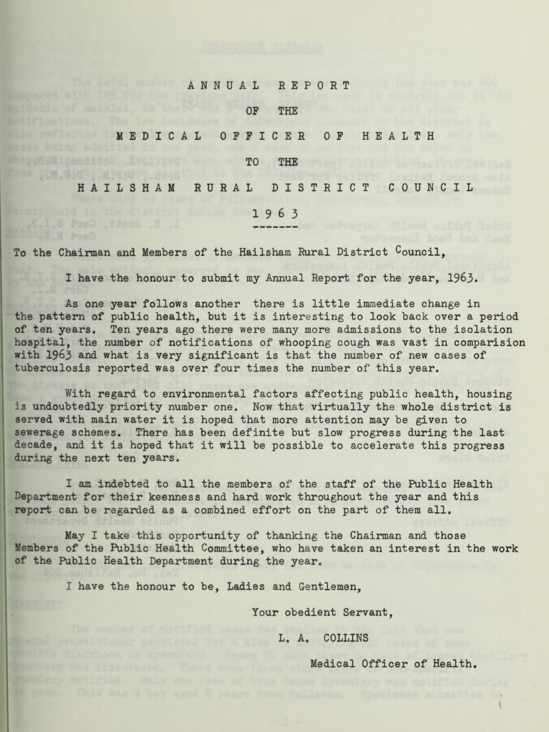 ANNUAL REPORT OF THE MEDICAL OFFICER OF HEALTH TO THE HAILSHAM RURAL DISTRICT COUNCIL 19 6 3 To the Chairman and Members of the Hailsham Rural District Council, I have the honour to submit my Annual Report for the year, 1963. As one year follows another there is little immediate change in the pattern of public health, but it is interesting to look back over a period of ten years. Ten years ago there were many more admissions to the isolation hospital, the number of notifications of whooping cough was vast in comparision with 1963 and what is very significant is that the number of new cases of tuberculosis reported was over four times the number of this year. With regard to environmental factors affecting public health, housing is undoubtedly priority number one. Now that virtually the whole district is served with main water it is hoped that more attention may be given to sewerage schemes. There has been definite but slow progress during the last decade, and it is hoped that it will be possible to accelerate this progress during the next ten years. I am indebted to all the members of the staff of the Public Health Department for their keenness and hard work throughout the year and this report can be regarded as a combined effort on the part of them all. May I take this opportunity of thanking the Chairman and those Members of the Public Health Committee, who have taken an interest in the work of the Public Health Department during the year„ I have the honour to be. Ladies and Gentlemen, Your obedient Servant, L. A. COLLINS