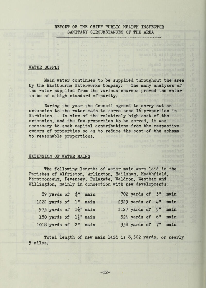 REPORT OF THE CHIEF PUBLIC HEALTH INSPECTOR SANITARY CIRCUMSTANCES OF THE AREA WATER SUPPLY Main water continues to be supplied throughout the area by the Eastbourne Waterworks Company. The many analyses of the water supplied from the various sources proved the water to be of a high standard of purity. During the year the Council agreed to carry out an extension to the water main to serve some 16 properties in Warbleton. In view of the relatively high cost of the extension, and the few properties to be served, it was necessary to seek capital contributions from the respective owners of properties so as to reduce the cost of the scheme to reasonable proportions. EXTENSION OF WATER MAINS The following lengths of water main were laid in the Parishes of Alfriston, Arlington, Hailsham, Heathfield, Herst.monceux, Pevensey, Polegate, Waldron, Westham and Willingdon, mainly in connection with new developments: 89 yards of :2.ti 4- main 702 yards of 3 main 1222 yards of l main 2329 yards of 4 main 973 yards of U main 1127 yards of 5 main 180 yards of l£ main 524 yards of 6 main 1018 yards of 2” main 338 yards of 7 main Total length of new main laid is 8,502 yards, or nearly 5 miles. -12-
