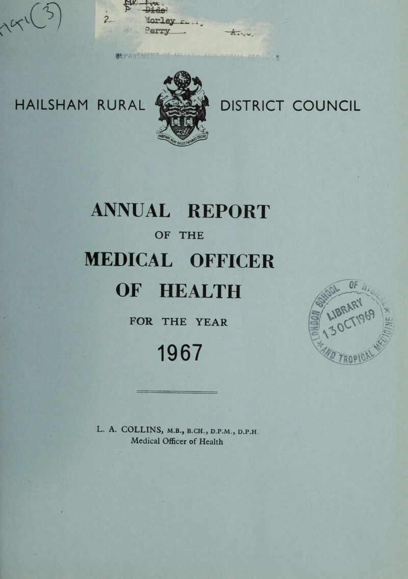 P' Pi < j r- ^erry . DISTRICT COUNCIL ANNUAL REPORT OF THE MEDICAL OFFICER OF HEALTH FOR THE YEAR 1967 L. A. COLLINS, m.b., b.ch., d.p.m., d.p.h Medical Officer of Health