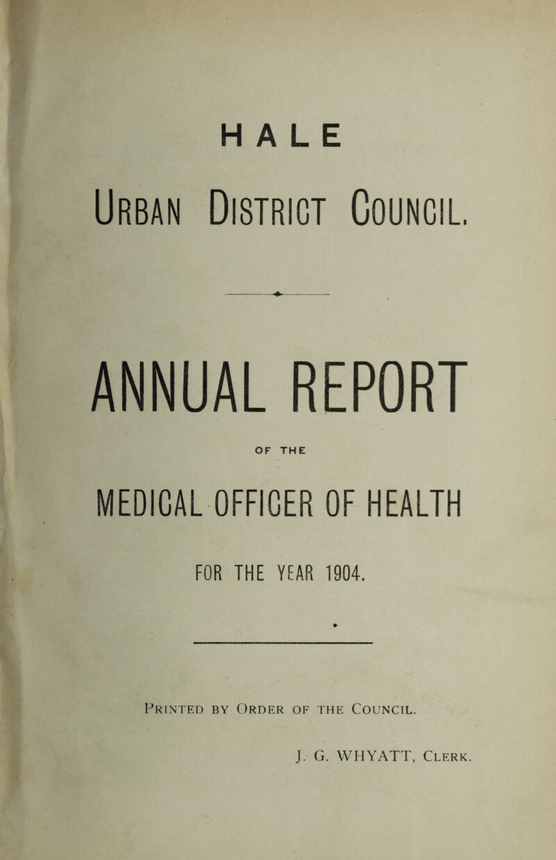 HALE Urban District Council. ANNUAL REPORT OF THE MEDICAL OFFICER OF HEALTH FOR THE YEAR 1904. Printed by Order of the Council. J. G. WHYATT, Clerk.
