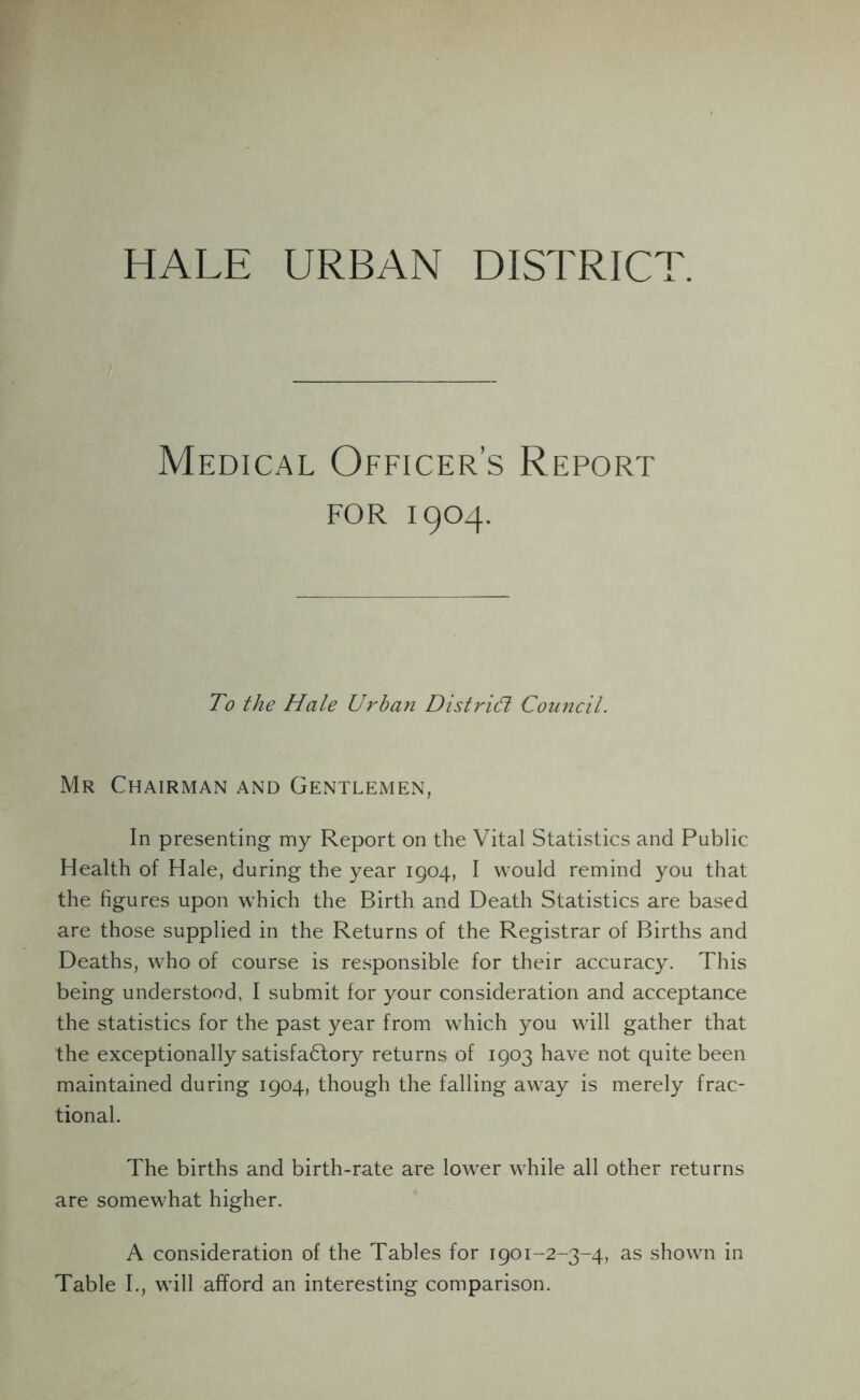 HALE URBAN DISTRICT. Medical Officer’s Report for 1904. To the Hale Urban District Council. Mr Chairman and Gentlemen, In presenting my Report on the Vital Statistics and Public Health of Hale, during the year 1904, I would remind you that the figures upon which the Birth and Death Statistics are based are those supplied in the Returns of the Registrar of Births and Deaths, who of course is responsible for their accuracy. This being understood, I submit for your consideration and acceptance the statistics for the past year from which you will gather that the exceptionally satisfactory returns of 1903 have not quite been maintained during 1904, though the falling away is merely frac- tional. The births and birth-rate are lower while all other returns are somewhat higher. A consideration of the Tables for 1901-2-3-4, as shown in Table I., will afford an interesting comparison.